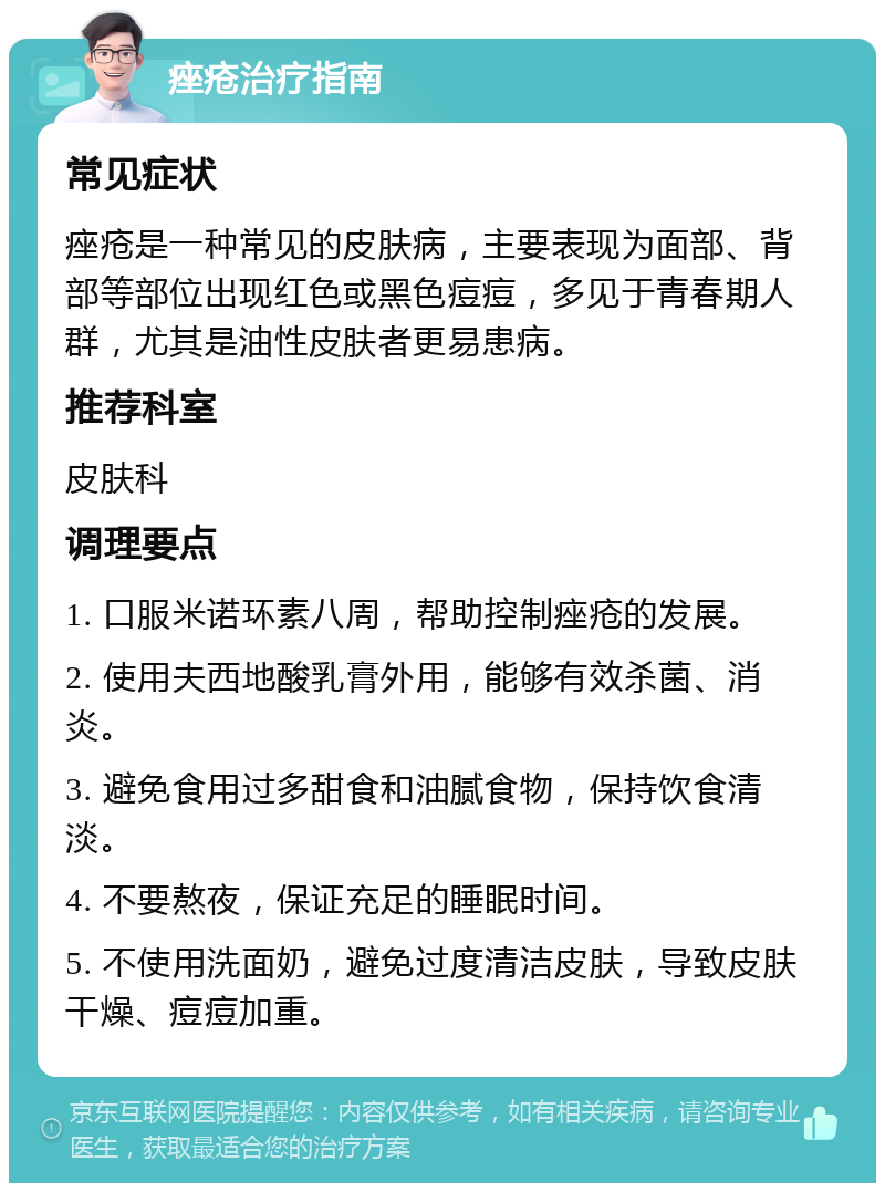 痤疮治疗指南 常见症状 痤疮是一种常见的皮肤病，主要表现为面部、背部等部位出现红色或黑色痘痘，多见于青春期人群，尤其是油性皮肤者更易患病。 推荐科室 皮肤科 调理要点 1. 口服米诺环素八周，帮助控制痤疮的发展。 2. 使用夫西地酸乳膏外用，能够有效杀菌、消炎。 3. 避免食用过多甜食和油腻食物，保持饮食清淡。 4. 不要熬夜，保证充足的睡眠时间。 5. 不使用洗面奶，避免过度清洁皮肤，导致皮肤干燥、痘痘加重。