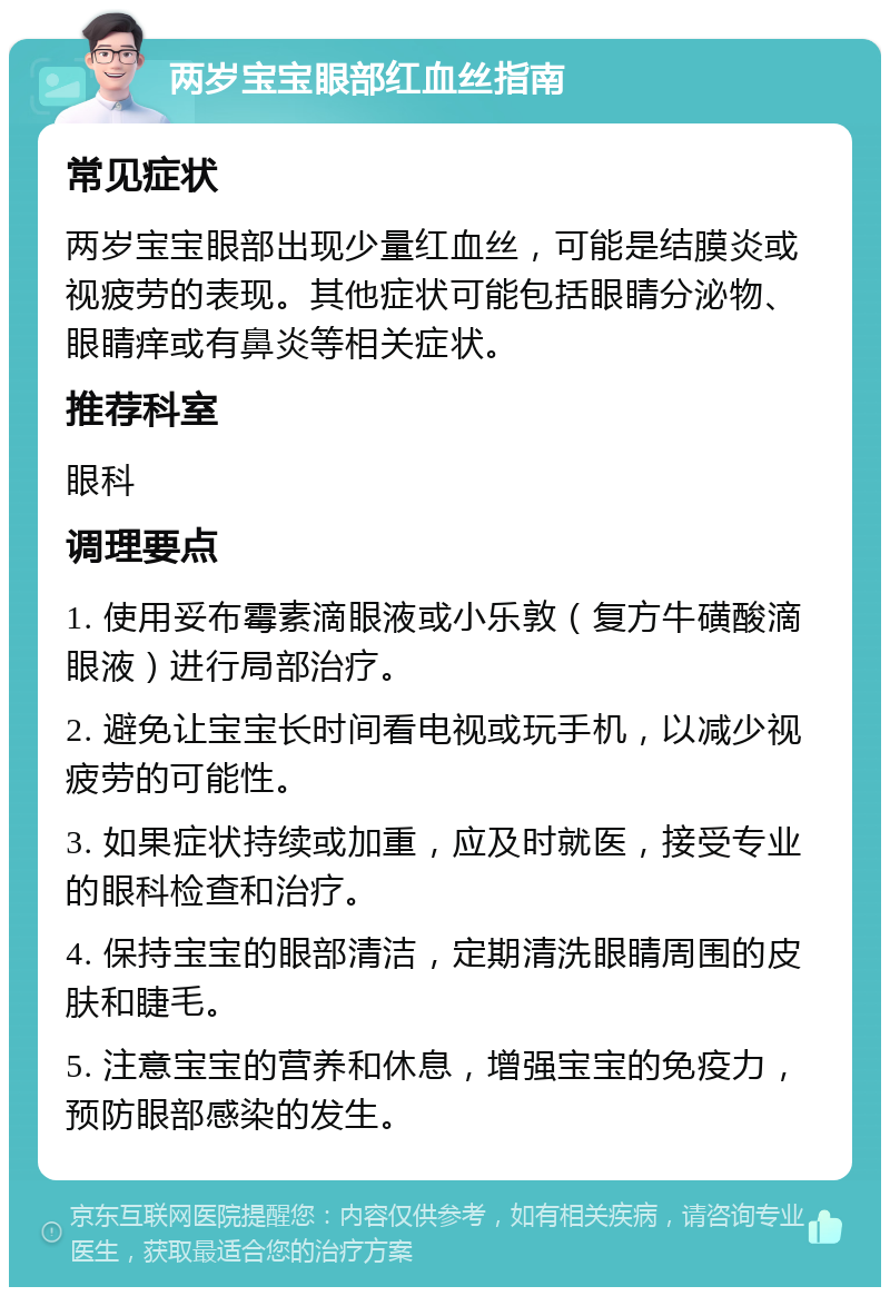 两岁宝宝眼部红血丝指南 常见症状 两岁宝宝眼部出现少量红血丝，可能是结膜炎或视疲劳的表现。其他症状可能包括眼睛分泌物、眼睛痒或有鼻炎等相关症状。 推荐科室 眼科 调理要点 1. 使用妥布霉素滴眼液或小乐敦（复方牛磺酸滴眼液）进行局部治疗。 2. 避免让宝宝长时间看电视或玩手机，以减少视疲劳的可能性。 3. 如果症状持续或加重，应及时就医，接受专业的眼科检查和治疗。 4. 保持宝宝的眼部清洁，定期清洗眼睛周围的皮肤和睫毛。 5. 注意宝宝的营养和休息，增强宝宝的免疫力，预防眼部感染的发生。