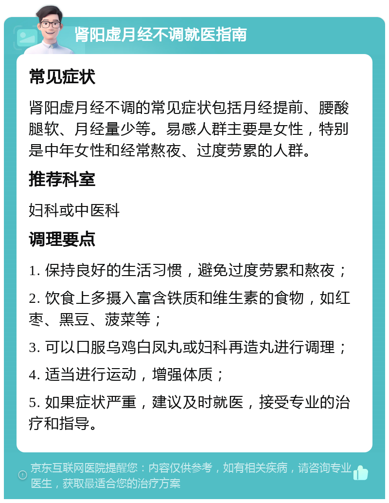 肾阳虚月经不调就医指南 常见症状 肾阳虚月经不调的常见症状包括月经提前、腰酸腿软、月经量少等。易感人群主要是女性，特别是中年女性和经常熬夜、过度劳累的人群。 推荐科室 妇科或中医科 调理要点 1. 保持良好的生活习惯，避免过度劳累和熬夜； 2. 饮食上多摄入富含铁质和维生素的食物，如红枣、黑豆、菠菜等； 3. 可以口服乌鸡白凤丸或妇科再造丸进行调理； 4. 适当进行运动，增强体质； 5. 如果症状严重，建议及时就医，接受专业的治疗和指导。