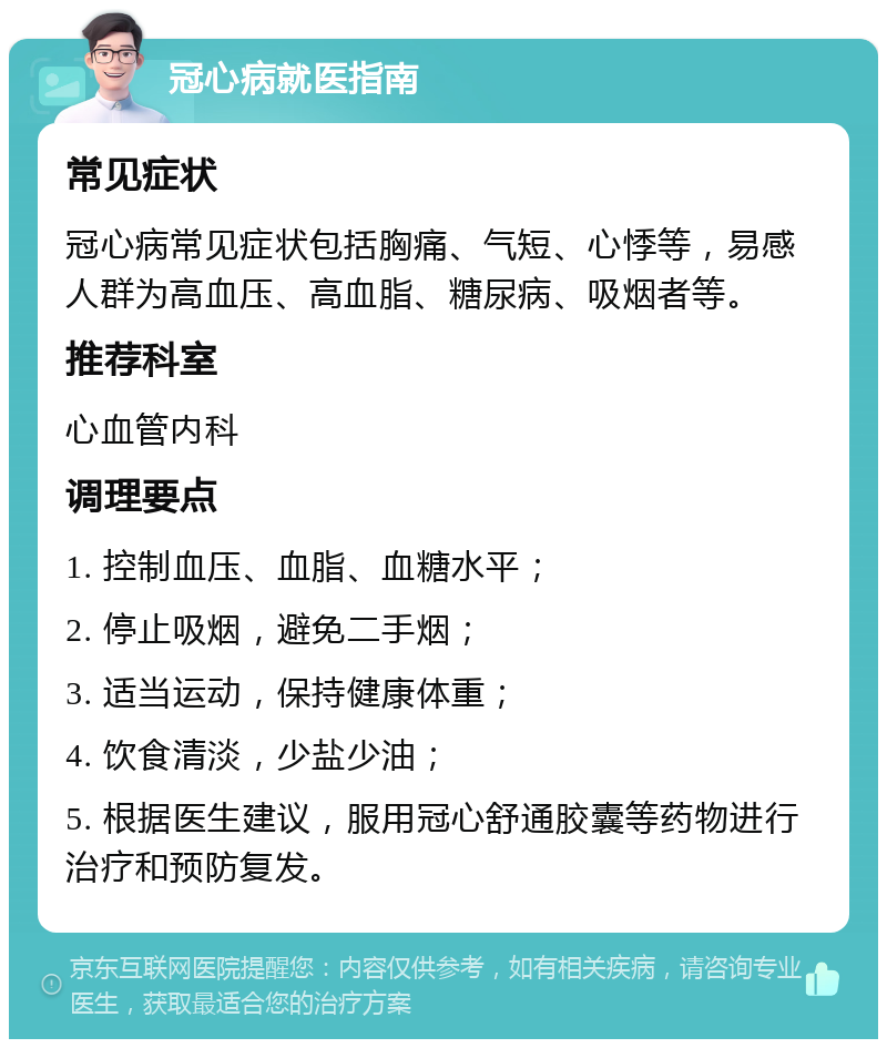 冠心病就医指南 常见症状 冠心病常见症状包括胸痛、气短、心悸等，易感人群为高血压、高血脂、糖尿病、吸烟者等。 推荐科室 心血管内科 调理要点 1. 控制血压、血脂、血糖水平； 2. 停止吸烟，避免二手烟； 3. 适当运动，保持健康体重； 4. 饮食清淡，少盐少油； 5. 根据医生建议，服用冠心舒通胶囊等药物进行治疗和预防复发。