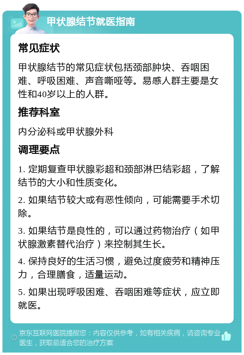 甲状腺结节就医指南 常见症状 甲状腺结节的常见症状包括颈部肿块、吞咽困难、呼吸困难、声音嘶哑等。易感人群主要是女性和40岁以上的人群。 推荐科室 内分泌科或甲状腺外科 调理要点 1. 定期复查甲状腺彩超和颈部淋巴结彩超，了解结节的大小和性质变化。 2. 如果结节较大或有恶性倾向，可能需要手术切除。 3. 如果结节是良性的，可以通过药物治疗（如甲状腺激素替代治疗）来控制其生长。 4. 保持良好的生活习惯，避免过度疲劳和精神压力，合理膳食，适量运动。 5. 如果出现呼吸困难、吞咽困难等症状，应立即就医。