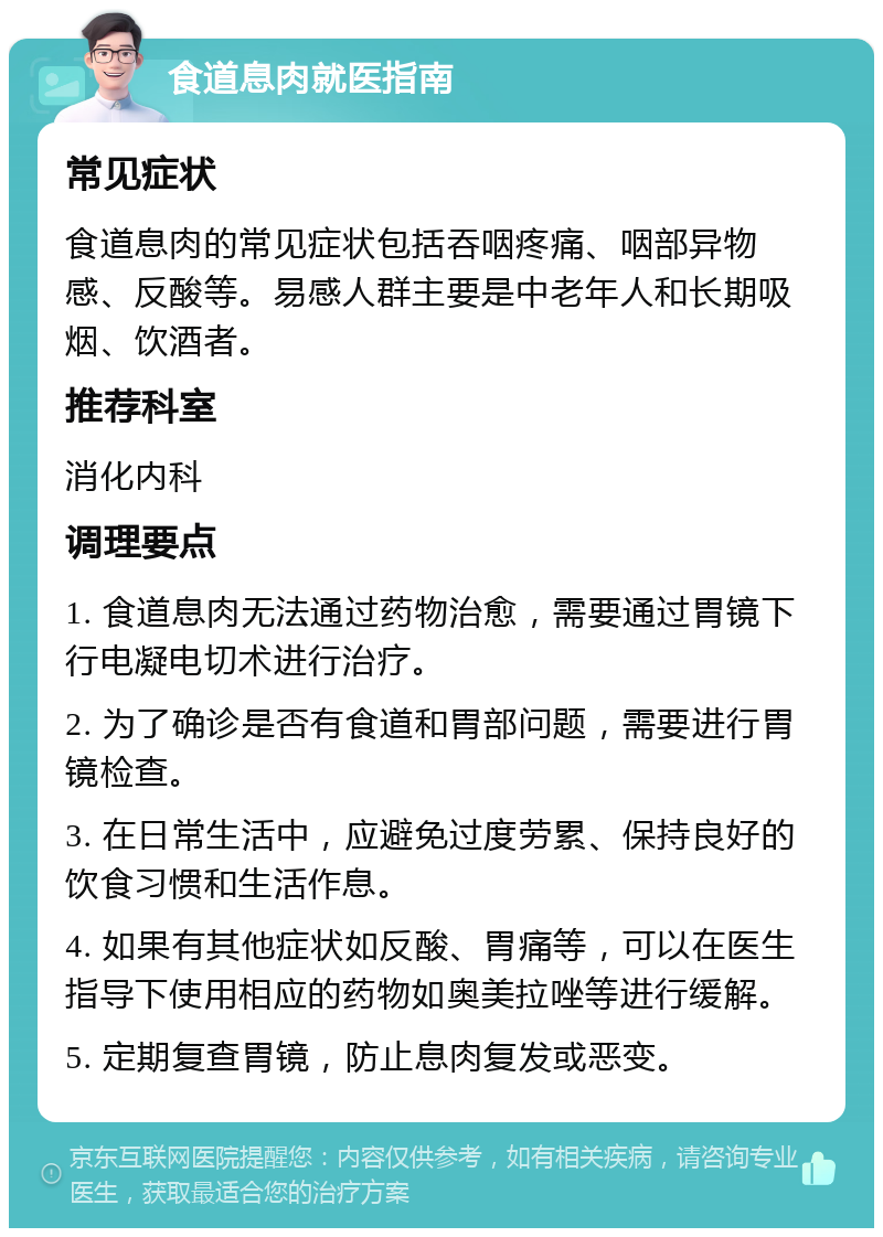 食道息肉就医指南 常见症状 食道息肉的常见症状包括吞咽疼痛、咽部异物感、反酸等。易感人群主要是中老年人和长期吸烟、饮酒者。 推荐科室 消化内科 调理要点 1. 食道息肉无法通过药物治愈，需要通过胃镜下行电凝电切术进行治疗。 2. 为了确诊是否有食道和胃部问题，需要进行胃镜检查。 3. 在日常生活中，应避免过度劳累、保持良好的饮食习惯和生活作息。 4. 如果有其他症状如反酸、胃痛等，可以在医生指导下使用相应的药物如奥美拉唑等进行缓解。 5. 定期复查胃镜，防止息肉复发或恶变。