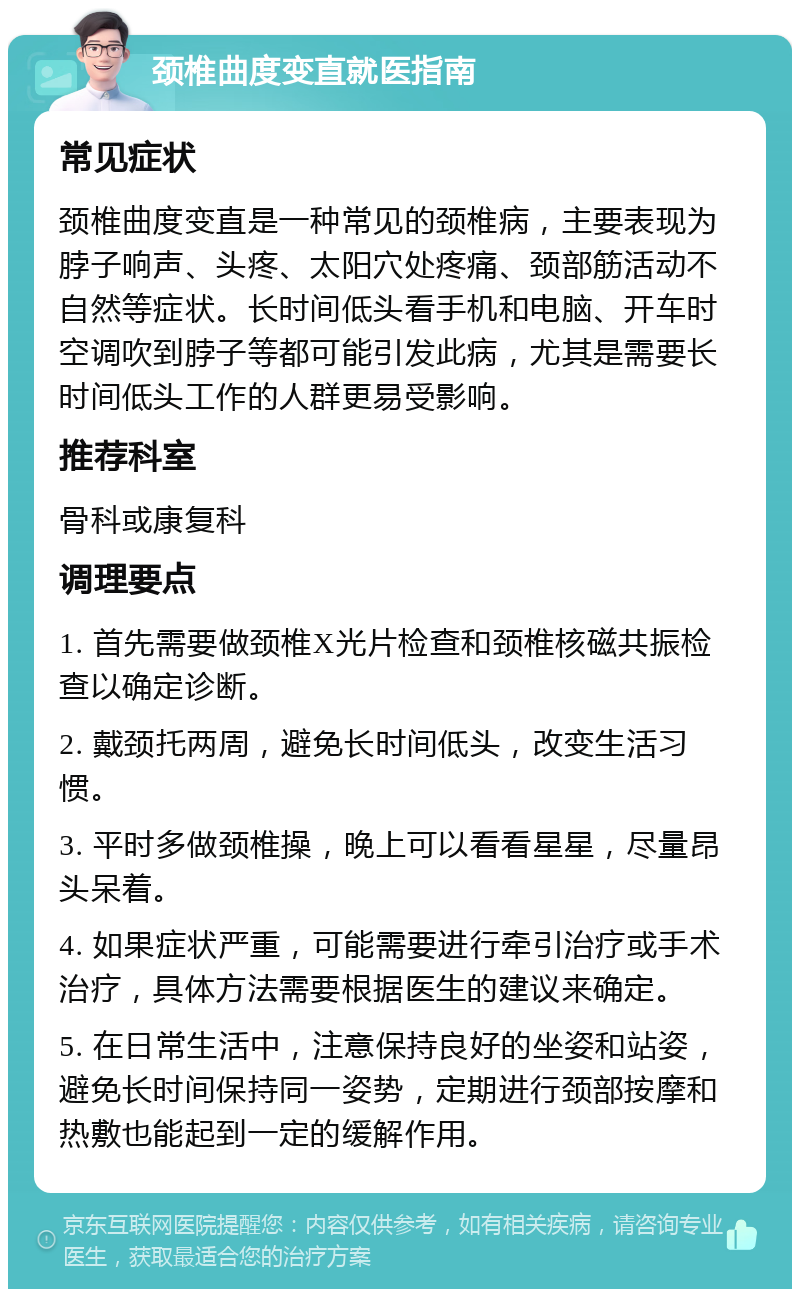 颈椎曲度变直就医指南 常见症状 颈椎曲度变直是一种常见的颈椎病，主要表现为脖子响声、头疼、太阳穴处疼痛、颈部筋活动不自然等症状。长时间低头看手机和电脑、开车时空调吹到脖子等都可能引发此病，尤其是需要长时间低头工作的人群更易受影响。 推荐科室 骨科或康复科 调理要点 1. 首先需要做颈椎X光片检查和颈椎核磁共振检查以确定诊断。 2. 戴颈托两周，避免长时间低头，改变生活习惯。 3. 平时多做颈椎操，晚上可以看看星星，尽量昂头呆着。 4. 如果症状严重，可能需要进行牵引治疗或手术治疗，具体方法需要根据医生的建议来确定。 5. 在日常生活中，注意保持良好的坐姿和站姿，避免长时间保持同一姿势，定期进行颈部按摩和热敷也能起到一定的缓解作用。