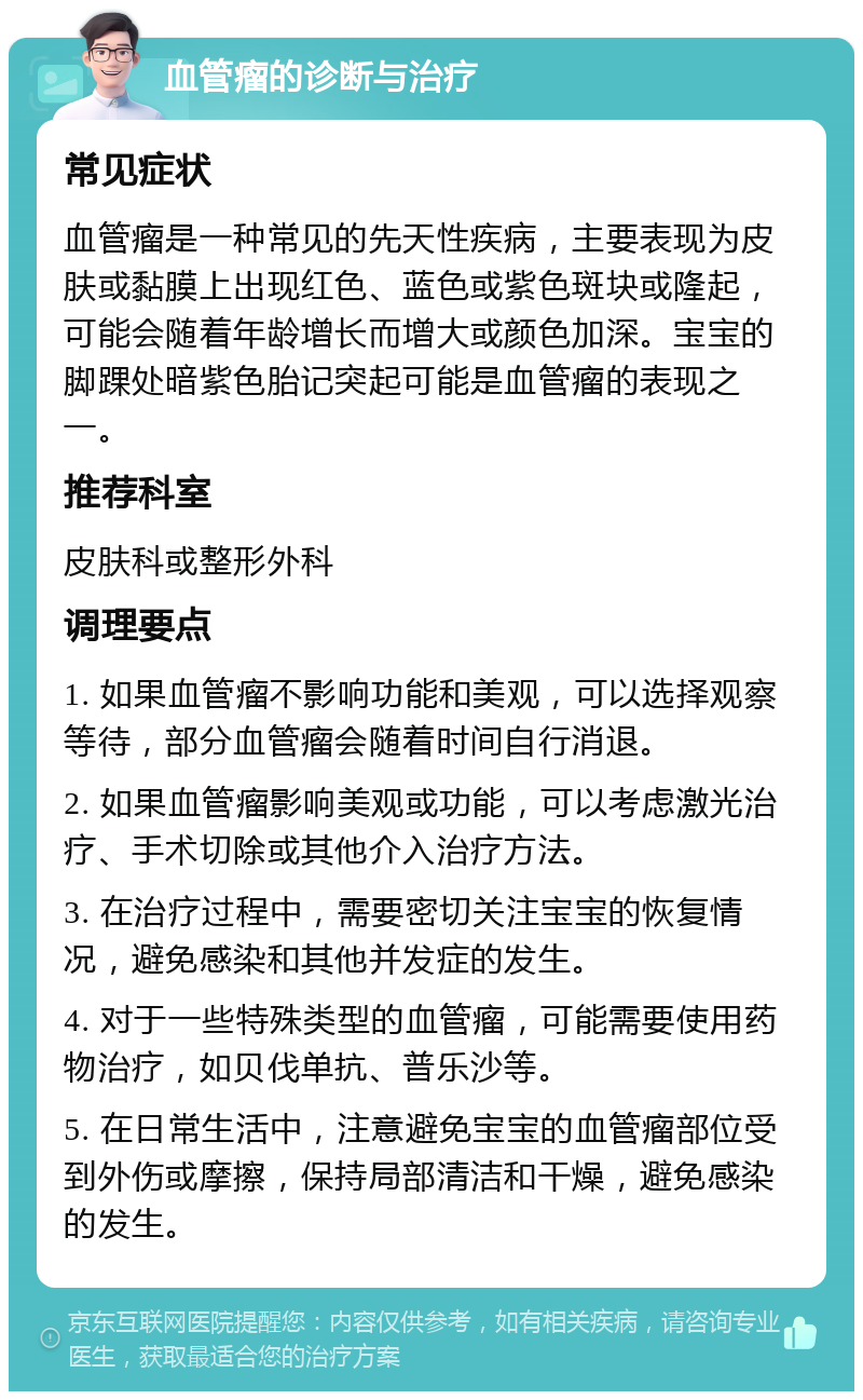 血管瘤的诊断与治疗 常见症状 血管瘤是一种常见的先天性疾病，主要表现为皮肤或黏膜上出现红色、蓝色或紫色斑块或隆起，可能会随着年龄增长而增大或颜色加深。宝宝的脚踝处暗紫色胎记突起可能是血管瘤的表现之一。 推荐科室 皮肤科或整形外科 调理要点 1. 如果血管瘤不影响功能和美观，可以选择观察等待，部分血管瘤会随着时间自行消退。 2. 如果血管瘤影响美观或功能，可以考虑激光治疗、手术切除或其他介入治疗方法。 3. 在治疗过程中，需要密切关注宝宝的恢复情况，避免感染和其他并发症的发生。 4. 对于一些特殊类型的血管瘤，可能需要使用药物治疗，如贝伐单抗、普乐沙等。 5. 在日常生活中，注意避免宝宝的血管瘤部位受到外伤或摩擦，保持局部清洁和干燥，避免感染的发生。