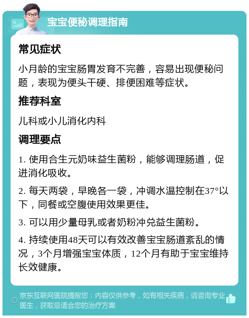 宝宝便秘调理指南 常见症状 小月龄的宝宝肠胃发育不完善，容易出现便秘问题，表现为便头干硬、排便困难等症状。 推荐科室 儿科或小儿消化内科 调理要点 1. 使用合生元奶味益生菌粉，能够调理肠道，促进消化吸收。 2. 每天两袋，早晚各一袋，冲调水温控制在37°以下，同餐或空腹使用效果更佳。 3. 可以用少量母乳或者奶粉冲兑益生菌粉。 4. 持续使用48天可以有效改善宝宝肠道紊乱的情况，3个月增强宝宝体质，12个月有助于宝宝维持长效健康。