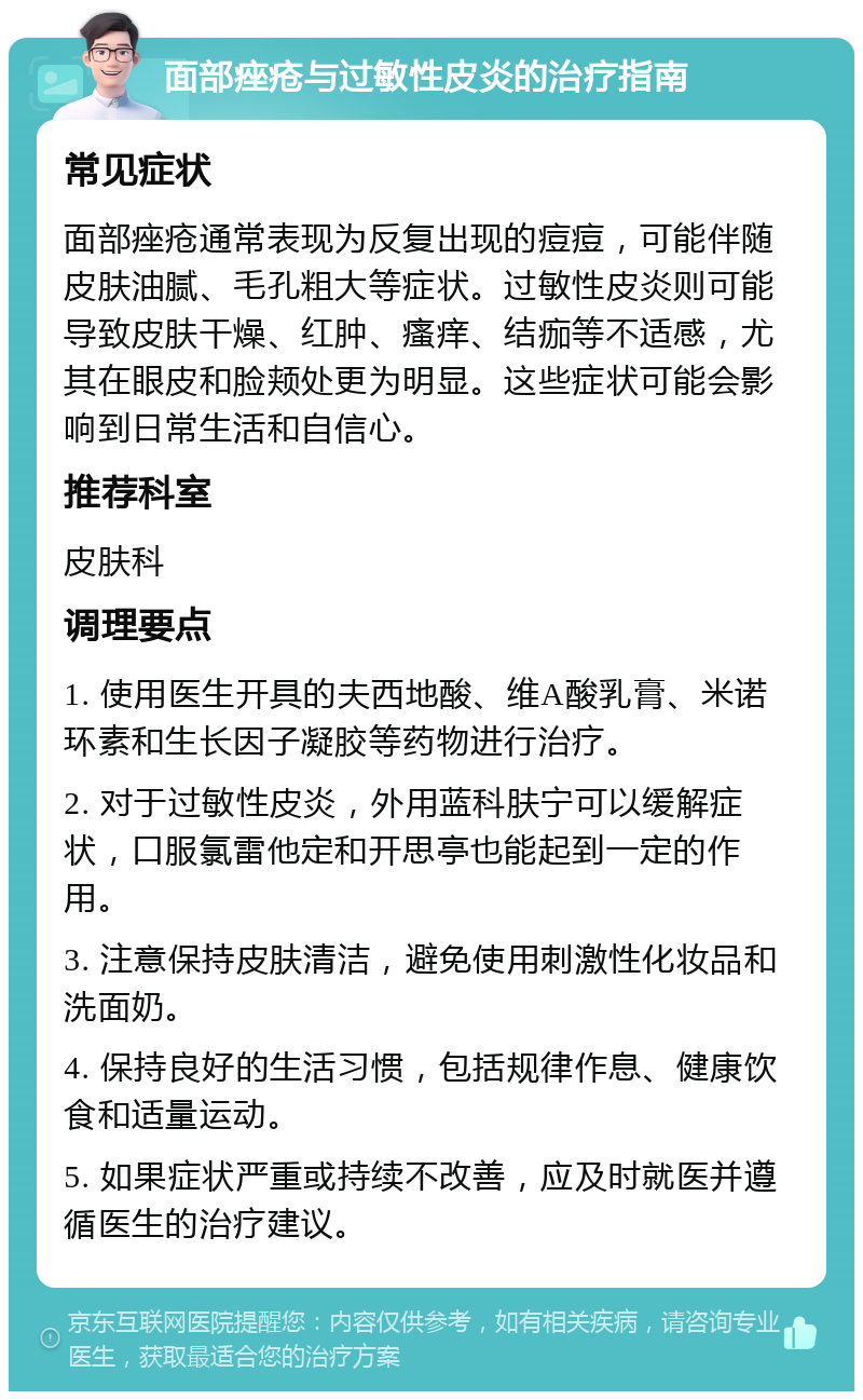 面部痤疮与过敏性皮炎的治疗指南 常见症状 面部痤疮通常表现为反复出现的痘痘，可能伴随皮肤油腻、毛孔粗大等症状。过敏性皮炎则可能导致皮肤干燥、红肿、瘙痒、结痂等不适感，尤其在眼皮和脸颊处更为明显。这些症状可能会影响到日常生活和自信心。 推荐科室 皮肤科 调理要点 1. 使用医生开具的夫西地酸、维A酸乳膏、米诺环素和生长因子凝胶等药物进行治疗。 2. 对于过敏性皮炎，外用蓝科肤宁可以缓解症状，口服氯雷他定和开思亭也能起到一定的作用。 3. 注意保持皮肤清洁，避免使用刺激性化妆品和洗面奶。 4. 保持良好的生活习惯，包括规律作息、健康饮食和适量运动。 5. 如果症状严重或持续不改善，应及时就医并遵循医生的治疗建议。