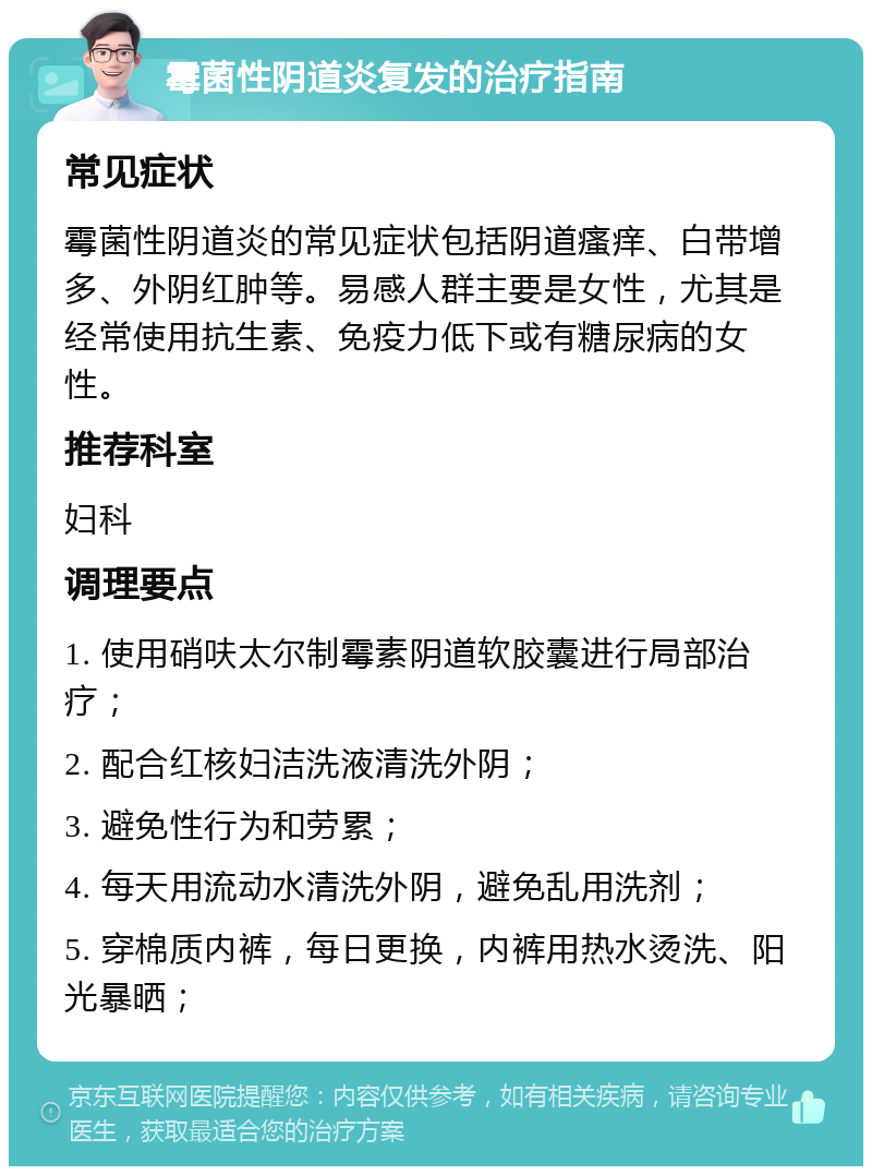 霉菌性阴道炎复发的治疗指南 常见症状 霉菌性阴道炎的常见症状包括阴道瘙痒、白带增多、外阴红肿等。易感人群主要是女性，尤其是经常使用抗生素、免疫力低下或有糖尿病的女性。 推荐科室 妇科 调理要点 1. 使用硝呋太尔制霉素阴道软胶囊进行局部治疗； 2. 配合红核妇洁洗液清洗外阴； 3. 避免性行为和劳累； 4. 每天用流动水清洗外阴，避免乱用洗剂； 5. 穿棉质内裤，每日更换，内裤用热水烫洗、阳光暴晒；