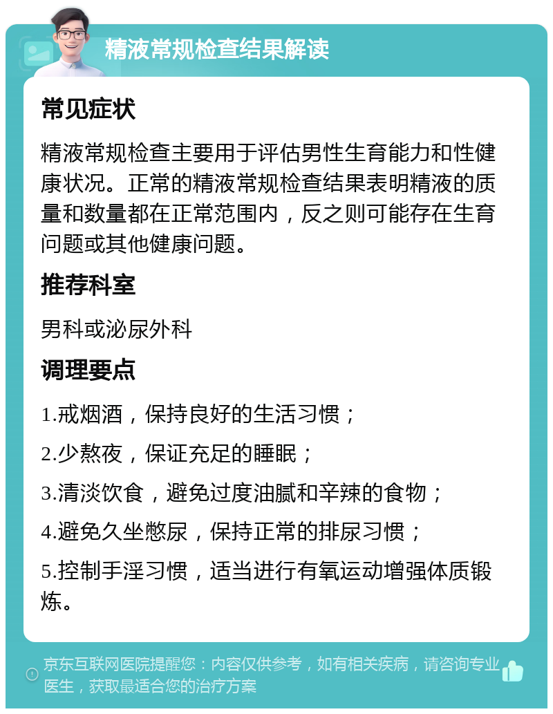 精液常规检查结果解读 常见症状 精液常规检查主要用于评估男性生育能力和性健康状况。正常的精液常规检查结果表明精液的质量和数量都在正常范围内，反之则可能存在生育问题或其他健康问题。 推荐科室 男科或泌尿外科 调理要点 1.戒烟酒，保持良好的生活习惯； 2.少熬夜，保证充足的睡眠； 3.清淡饮食，避免过度油腻和辛辣的食物； 4.避免久坐憋尿，保持正常的排尿习惯； 5.控制手淫习惯，适当进行有氧运动增强体质锻炼。