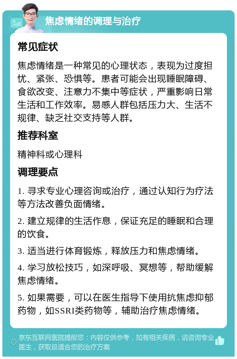 焦虑情绪的调理与治疗 常见症状 焦虑情绪是一种常见的心理状态，表现为过度担忧、紧张、恐惧等。患者可能会出现睡眠障碍、食欲改变、注意力不集中等症状，严重影响日常生活和工作效率。易感人群包括压力大、生活不规律、缺乏社交支持等人群。 推荐科室 精神科或心理科 调理要点 1. 寻求专业心理咨询或治疗，通过认知行为疗法等方法改善负面情绪。 2. 建立规律的生活作息，保证充足的睡眠和合理的饮食。 3. 适当进行体育锻炼，释放压力和焦虑情绪。 4. 学习放松技巧，如深呼吸、冥想等，帮助缓解焦虑情绪。 5. 如果需要，可以在医生指导下使用抗焦虑抑郁药物，如SSRI类药物等，辅助治疗焦虑情绪。