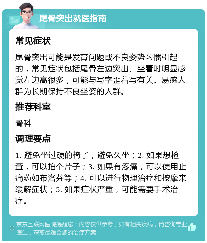 尾骨突出就医指南 常见症状 尾骨突出可能是发育问题或不良姿势习惯引起的，常见症状包括尾骨左边突出、坐着时明显感觉左边高很多，可能与写字歪着写有关。易感人群为长期保持不良坐姿的人群。 推荐科室 骨科 调理要点 1. 避免坐过硬的椅子，避免久坐；2. 如果想检查，可以拍个片子；3. 如果有疼痛，可以使用止痛药如布洛芬等；4. 可以进行物理治疗和按摩来缓解症状；5. 如果症状严重，可能需要手术治疗。