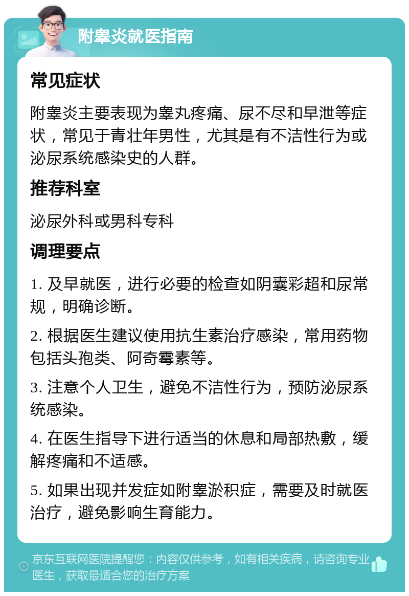 附睾炎就医指南 常见症状 附睾炎主要表现为睾丸疼痛、尿不尽和早泄等症状，常见于青壮年男性，尤其是有不洁性行为或泌尿系统感染史的人群。 推荐科室 泌尿外科或男科专科 调理要点 1. 及早就医，进行必要的检查如阴囊彩超和尿常规，明确诊断。 2. 根据医生建议使用抗生素治疗感染，常用药物包括头孢类、阿奇霉素等。 3. 注意个人卫生，避免不洁性行为，预防泌尿系统感染。 4. 在医生指导下进行适当的休息和局部热敷，缓解疼痛和不适感。 5. 如果出现并发症如附睾淤积症，需要及时就医治疗，避免影响生育能力。