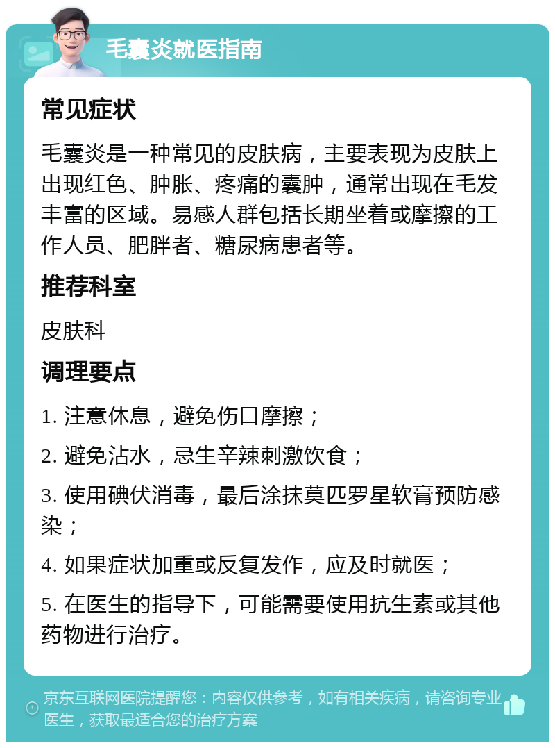 毛囊炎就医指南 常见症状 毛囊炎是一种常见的皮肤病，主要表现为皮肤上出现红色、肿胀、疼痛的囊肿，通常出现在毛发丰富的区域。易感人群包括长期坐着或摩擦的工作人员、肥胖者、糖尿病患者等。 推荐科室 皮肤科 调理要点 1. 注意休息，避免伤口摩擦； 2. 避免沾水，忌生辛辣刺激饮食； 3. 使用碘伏消毒，最后涂抹莫匹罗星软膏预防感染； 4. 如果症状加重或反复发作，应及时就医； 5. 在医生的指导下，可能需要使用抗生素或其他药物进行治疗。