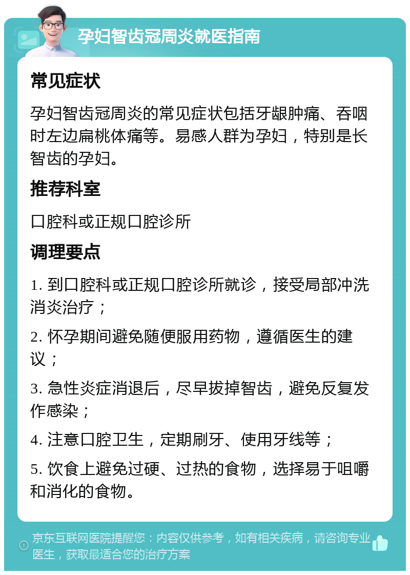 孕妇智齿冠周炎就医指南 常见症状 孕妇智齿冠周炎的常见症状包括牙龈肿痛、吞咽时左边扁桃体痛等。易感人群为孕妇，特别是长智齿的孕妇。 推荐科室 口腔科或正规口腔诊所 调理要点 1. 到口腔科或正规口腔诊所就诊，接受局部冲洗消炎治疗； 2. 怀孕期间避免随便服用药物，遵循医生的建议； 3. 急性炎症消退后，尽早拔掉智齿，避免反复发作感染； 4. 注意口腔卫生，定期刷牙、使用牙线等； 5. 饮食上避免过硬、过热的食物，选择易于咀嚼和消化的食物。