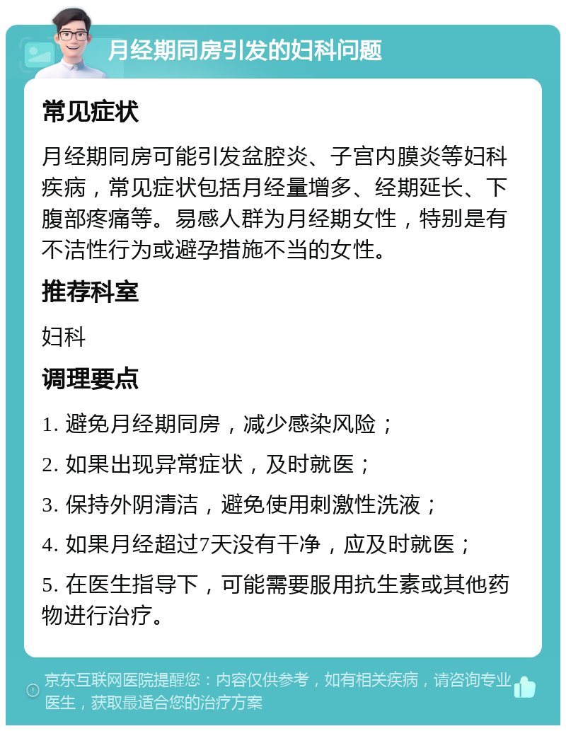 月经期同房引发的妇科问题 常见症状 月经期同房可能引发盆腔炎、子宫内膜炎等妇科疾病，常见症状包括月经量增多、经期延长、下腹部疼痛等。易感人群为月经期女性，特别是有不洁性行为或避孕措施不当的女性。 推荐科室 妇科 调理要点 1. 避免月经期同房，减少感染风险； 2. 如果出现异常症状，及时就医； 3. 保持外阴清洁，避免使用刺激性洗液； 4. 如果月经超过7天没有干净，应及时就医； 5. 在医生指导下，可能需要服用抗生素或其他药物进行治疗。