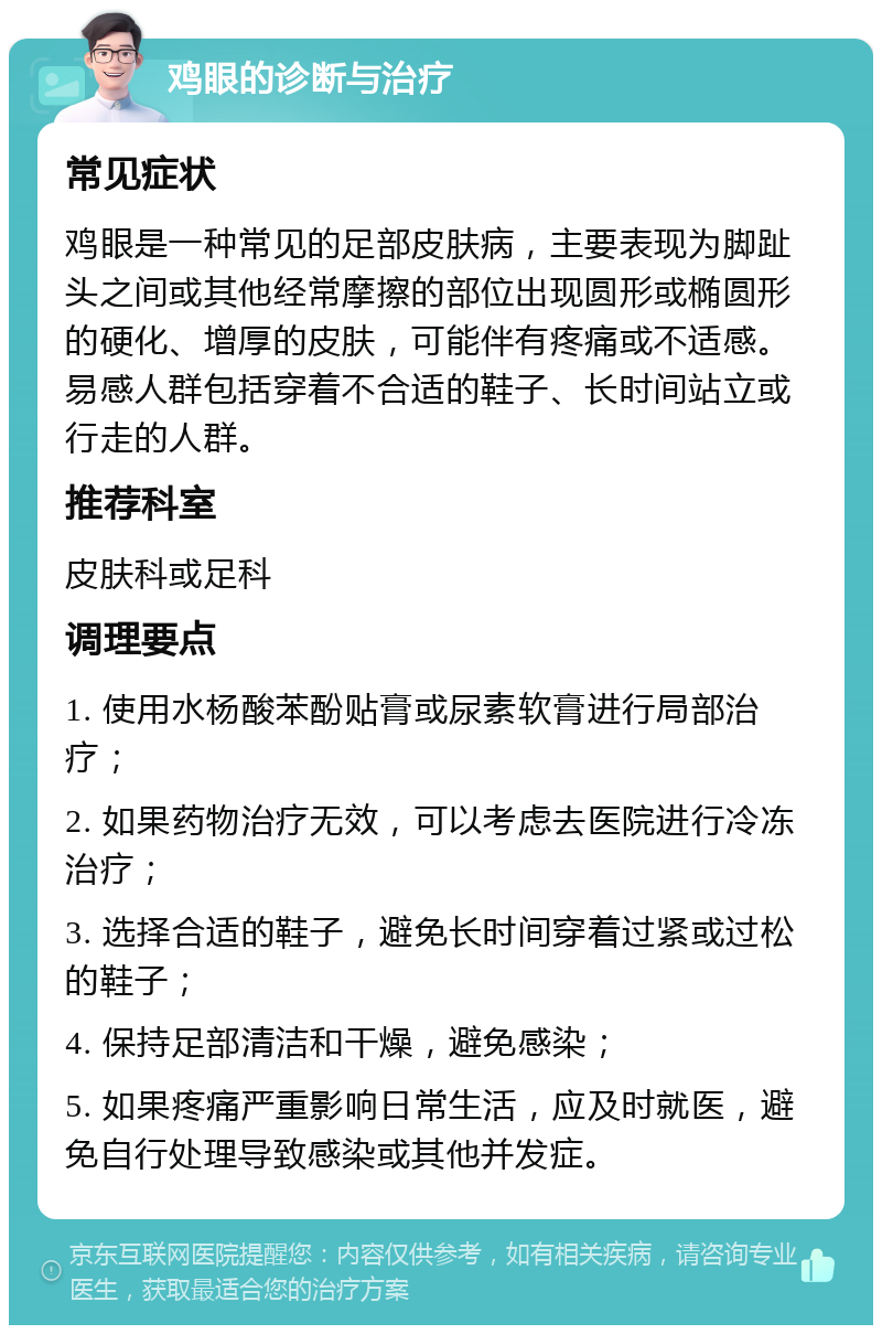 鸡眼的诊断与治疗 常见症状 鸡眼是一种常见的足部皮肤病，主要表现为脚趾头之间或其他经常摩擦的部位出现圆形或椭圆形的硬化、增厚的皮肤，可能伴有疼痛或不适感。易感人群包括穿着不合适的鞋子、长时间站立或行走的人群。 推荐科室 皮肤科或足科 调理要点 1. 使用水杨酸苯酚贴膏或尿素软膏进行局部治疗； 2. 如果药物治疗无效，可以考虑去医院进行冷冻治疗； 3. 选择合适的鞋子，避免长时间穿着过紧或过松的鞋子； 4. 保持足部清洁和干燥，避免感染； 5. 如果疼痛严重影响日常生活，应及时就医，避免自行处理导致感染或其他并发症。