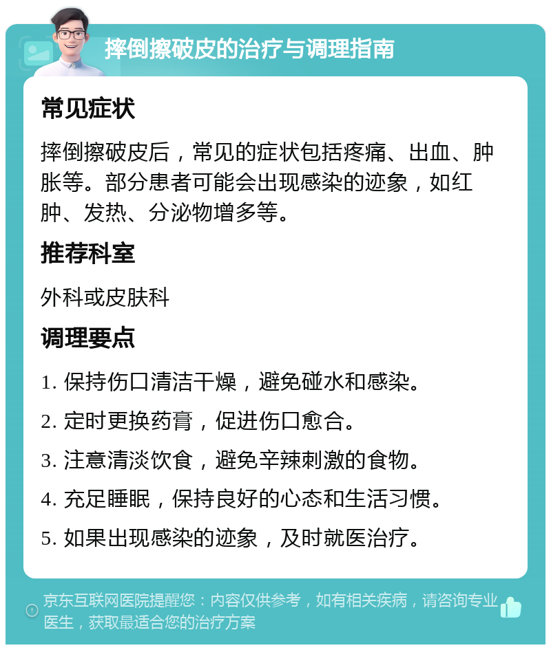 摔倒擦破皮的治疗与调理指南 常见症状 摔倒擦破皮后，常见的症状包括疼痛、出血、肿胀等。部分患者可能会出现感染的迹象，如红肿、发热、分泌物增多等。 推荐科室 外科或皮肤科 调理要点 1. 保持伤口清洁干燥，避免碰水和感染。 2. 定时更换药膏，促进伤口愈合。 3. 注意清淡饮食，避免辛辣刺激的食物。 4. 充足睡眠，保持良好的心态和生活习惯。 5. 如果出现感染的迹象，及时就医治疗。