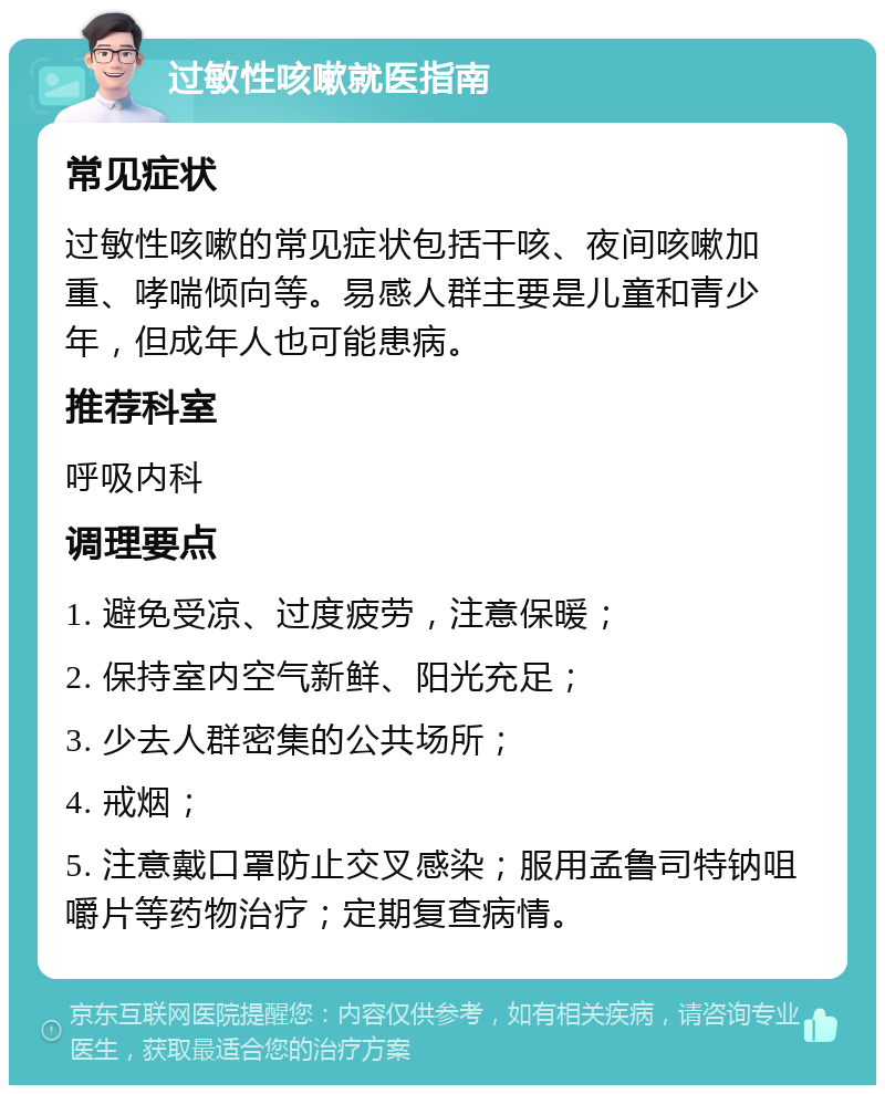 过敏性咳嗽就医指南 常见症状 过敏性咳嗽的常见症状包括干咳、夜间咳嗽加重、哮喘倾向等。易感人群主要是儿童和青少年，但成年人也可能患病。 推荐科室 呼吸内科 调理要点 1. 避免受凉、过度疲劳，注意保暖； 2. 保持室内空气新鲜、阳光充足； 3. 少去人群密集的公共场所； 4. 戒烟； 5. 注意戴口罩防止交叉感染；服用孟鲁司特钠咀嚼片等药物治疗；定期复查病情。