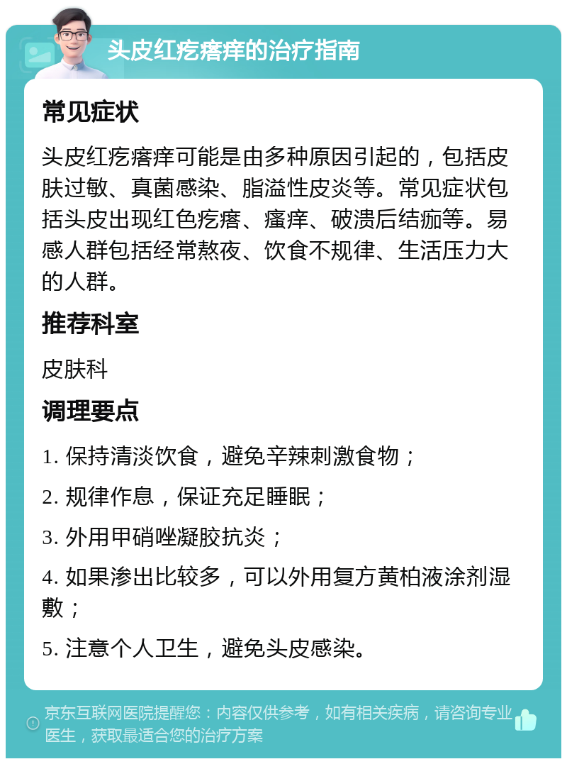 头皮红疙瘩痒的治疗指南 常见症状 头皮红疙瘩痒可能是由多种原因引起的，包括皮肤过敏、真菌感染、脂溢性皮炎等。常见症状包括头皮出现红色疙瘩、瘙痒、破溃后结痂等。易感人群包括经常熬夜、饮食不规律、生活压力大的人群。 推荐科室 皮肤科 调理要点 1. 保持清淡饮食，避免辛辣刺激食物； 2. 规律作息，保证充足睡眠； 3. 外用甲硝唑凝胶抗炎； 4. 如果渗出比较多，可以外用复方黄柏液涂剂湿敷； 5. 注意个人卫生，避免头皮感染。