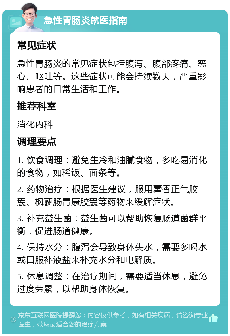 急性胃肠炎就医指南 常见症状 急性胃肠炎的常见症状包括腹泻、腹部疼痛、恶心、呕吐等。这些症状可能会持续数天，严重影响患者的日常生活和工作。 推荐科室 消化内科 调理要点 1. 饮食调理：避免生冷和油腻食物，多吃易消化的食物，如稀饭、面条等。 2. 药物治疗：根据医生建议，服用藿香正气胶囊、枫蓼肠胃康胶囊等药物来缓解症状。 3. 补充益生菌：益生菌可以帮助恢复肠道菌群平衡，促进肠道健康。 4. 保持水分：腹泻会导致身体失水，需要多喝水或口服补液盐来补充水分和电解质。 5. 休息调整：在治疗期间，需要适当休息，避免过度劳累，以帮助身体恢复。