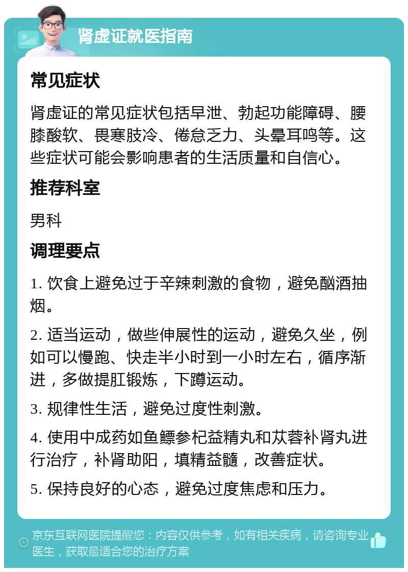 肾虚证就医指南 常见症状 肾虚证的常见症状包括早泄、勃起功能障碍、腰膝酸软、畏寒肢冷、倦怠乏力、头晕耳鸣等。这些症状可能会影响患者的生活质量和自信心。 推荐科室 男科 调理要点 1. 饮食上避免过于辛辣刺激的食物，避免酗酒抽烟。 2. 适当运动，做些伸展性的运动，避免久坐，例如可以慢跑、快走半小时到一小时左右，循序渐进，多做提肛锻炼，下蹲运动。 3. 规律性生活，避免过度性刺激。 4. 使用中成药如鱼鳔参杞益精丸和苁蓉补肾丸进行治疗，补肾助阳，填精益髓，改善症状。 5. 保持良好的心态，避免过度焦虑和压力。