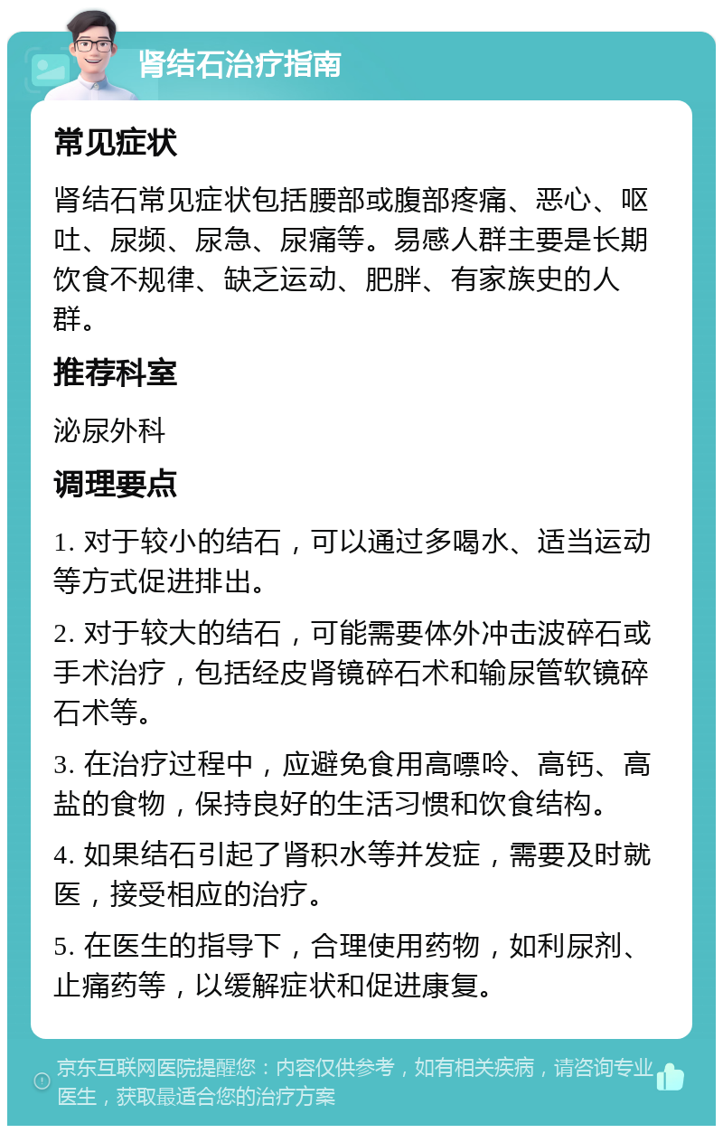 肾结石治疗指南 常见症状 肾结石常见症状包括腰部或腹部疼痛、恶心、呕吐、尿频、尿急、尿痛等。易感人群主要是长期饮食不规律、缺乏运动、肥胖、有家族史的人群。 推荐科室 泌尿外科 调理要点 1. 对于较小的结石，可以通过多喝水、适当运动等方式促进排出。 2. 对于较大的结石，可能需要体外冲击波碎石或手术治疗，包括经皮肾镜碎石术和输尿管软镜碎石术等。 3. 在治疗过程中，应避免食用高嘌呤、高钙、高盐的食物，保持良好的生活习惯和饮食结构。 4. 如果结石引起了肾积水等并发症，需要及时就医，接受相应的治疗。 5. 在医生的指导下，合理使用药物，如利尿剂、止痛药等，以缓解症状和促进康复。