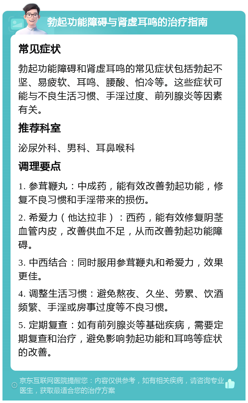 勃起功能障碍与肾虚耳鸣的治疗指南 常见症状 勃起功能障碍和肾虚耳鸣的常见症状包括勃起不坚、易疲软、耳鸣、腰酸、怕冷等。这些症状可能与不良生活习惯、手淫过度、前列腺炎等因素有关。 推荐科室 泌尿外科、男科、耳鼻喉科 调理要点 1. 参茸鞭丸：中成药，能有效改善勃起功能，修复不良习惯和手淫带来的损伤。 2. 希爱力（他达拉非）：西药，能有效修复阴茎血管内皮，改善供血不足，从而改善勃起功能障碍。 3. 中西结合：同时服用参茸鞭丸和希爱力，效果更佳。 4. 调整生活习惯：避免熬夜、久坐、劳累、饮酒频繁、手淫或房事过度等不良习惯。 5. 定期复查：如有前列腺炎等基础疾病，需要定期复查和治疗，避免影响勃起功能和耳鸣等症状的改善。