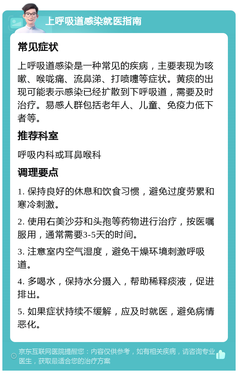 上呼吸道感染就医指南 常见症状 上呼吸道感染是一种常见的疾病，主要表现为咳嗽、喉咙痛、流鼻涕、打喷嚏等症状。黄痰的出现可能表示感染已经扩散到下呼吸道，需要及时治疗。易感人群包括老年人、儿童、免疫力低下者等。 推荐科室 呼吸内科或耳鼻喉科 调理要点 1. 保持良好的休息和饮食习惯，避免过度劳累和寒冷刺激。 2. 使用右美沙芬和头孢等药物进行治疗，按医嘱服用，通常需要3-5天的时间。 3. 注意室内空气湿度，避免干燥环境刺激呼吸道。 4. 多喝水，保持水分摄入，帮助稀释痰液，促进排出。 5. 如果症状持续不缓解，应及时就医，避免病情恶化。