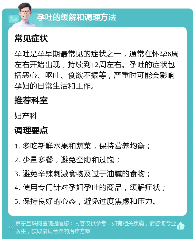 孕吐的缓解和调理方法 常见症状 孕吐是孕早期最常见的症状之一，通常在怀孕6周左右开始出现，持续到12周左右。孕吐的症状包括恶心、呕吐、食欲不振等，严重时可能会影响孕妇的日常生活和工作。 推荐科室 妇产科 调理要点 1. 多吃新鲜水果和蔬菜，保持营养均衡； 2. 少量多餐，避免空腹和过饱； 3. 避免辛辣刺激食物及过于油腻的食物； 4. 使用专门针对孕妇孕吐的商品，缓解症状； 5. 保持良好的心态，避免过度焦虑和压力。