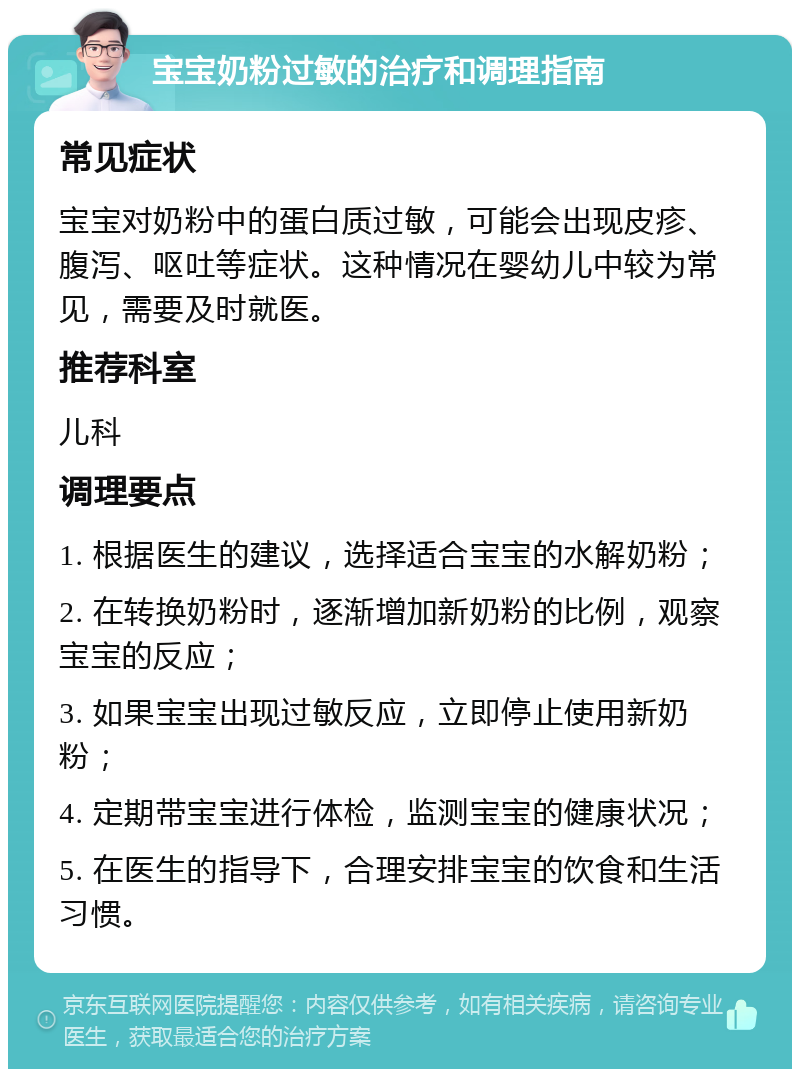 宝宝奶粉过敏的治疗和调理指南 常见症状 宝宝对奶粉中的蛋白质过敏，可能会出现皮疹、腹泻、呕吐等症状。这种情况在婴幼儿中较为常见，需要及时就医。 推荐科室 儿科 调理要点 1. 根据医生的建议，选择适合宝宝的水解奶粉； 2. 在转换奶粉时，逐渐增加新奶粉的比例，观察宝宝的反应； 3. 如果宝宝出现过敏反应，立即停止使用新奶粉； 4. 定期带宝宝进行体检，监测宝宝的健康状况； 5. 在医生的指导下，合理安排宝宝的饮食和生活习惯。