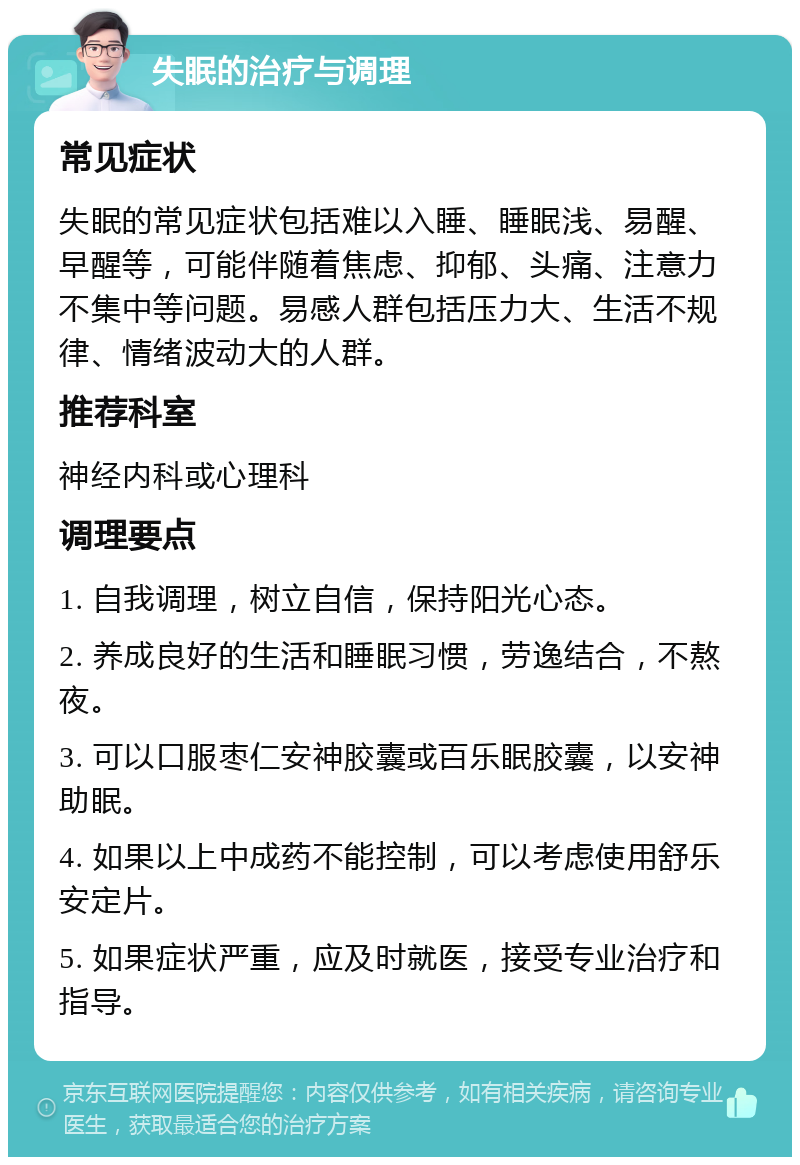 失眠的治疗与调理 常见症状 失眠的常见症状包括难以入睡、睡眠浅、易醒、早醒等，可能伴随着焦虑、抑郁、头痛、注意力不集中等问题。易感人群包括压力大、生活不规律、情绪波动大的人群。 推荐科室 神经内科或心理科 调理要点 1. 自我调理，树立自信，保持阳光心态。 2. 养成良好的生活和睡眠习惯，劳逸结合，不熬夜。 3. 可以口服枣仁安神胶囊或百乐眠胶囊，以安神助眠。 4. 如果以上中成药不能控制，可以考虑使用舒乐安定片。 5. 如果症状严重，应及时就医，接受专业治疗和指导。