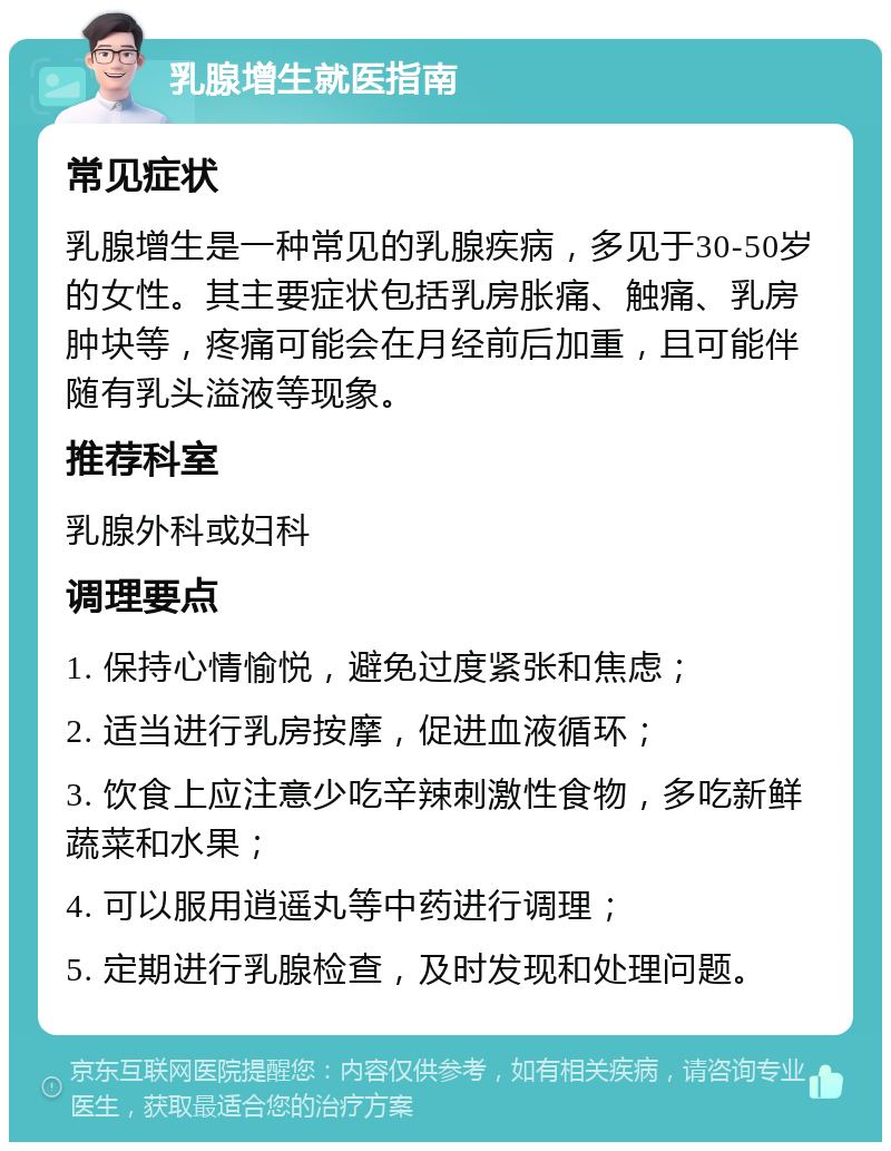 乳腺增生就医指南 常见症状 乳腺增生是一种常见的乳腺疾病，多见于30-50岁的女性。其主要症状包括乳房胀痛、触痛、乳房肿块等，疼痛可能会在月经前后加重，且可能伴随有乳头溢液等现象。 推荐科室 乳腺外科或妇科 调理要点 1. 保持心情愉悦，避免过度紧张和焦虑； 2. 适当进行乳房按摩，促进血液循环； 3. 饮食上应注意少吃辛辣刺激性食物，多吃新鲜蔬菜和水果； 4. 可以服用逍遥丸等中药进行调理； 5. 定期进行乳腺检查，及时发现和处理问题。