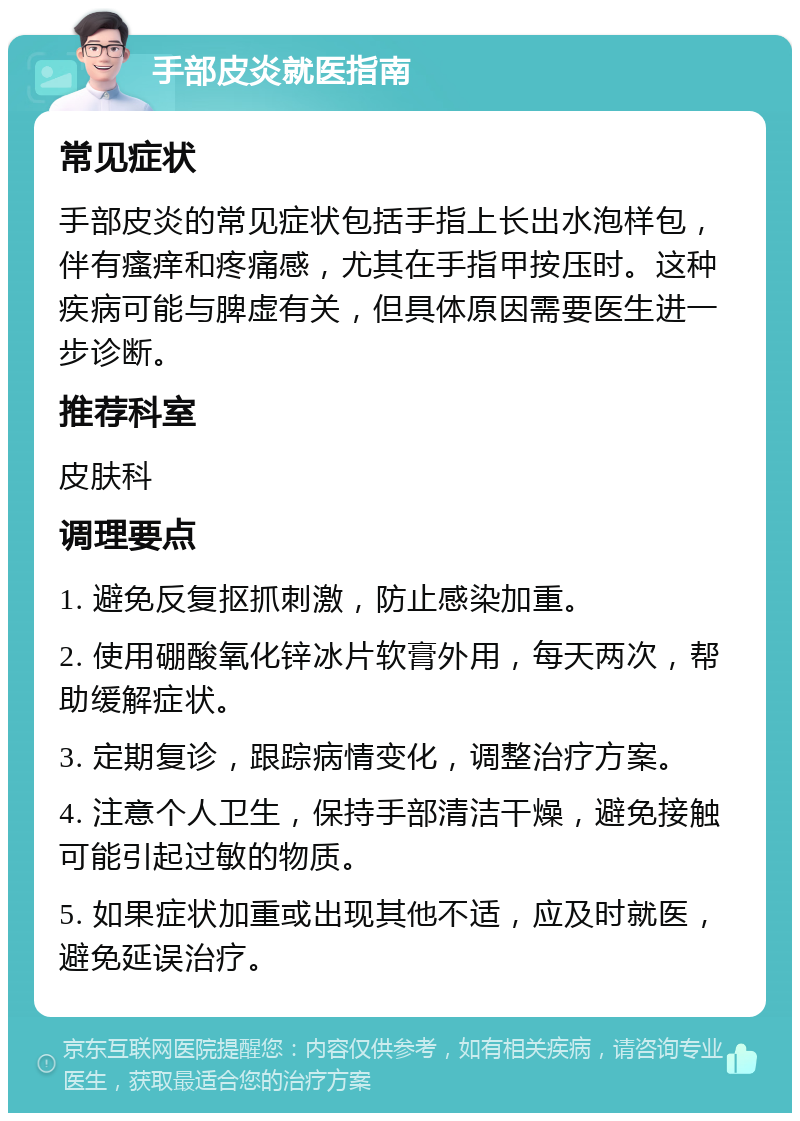 手部皮炎就医指南 常见症状 手部皮炎的常见症状包括手指上长出水泡样包，伴有瘙痒和疼痛感，尤其在手指甲按压时。这种疾病可能与脾虚有关，但具体原因需要医生进一步诊断。 推荐科室 皮肤科 调理要点 1. 避免反复抠抓刺激，防止感染加重。 2. 使用硼酸氧化锌冰片软膏外用，每天两次，帮助缓解症状。 3. 定期复诊，跟踪病情变化，调整治疗方案。 4. 注意个人卫生，保持手部清洁干燥，避免接触可能引起过敏的物质。 5. 如果症状加重或出现其他不适，应及时就医，避免延误治疗。