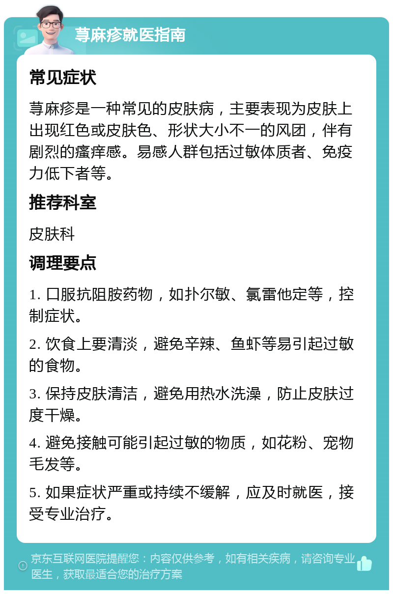 荨麻疹就医指南 常见症状 荨麻疹是一种常见的皮肤病，主要表现为皮肤上出现红色或皮肤色、形状大小不一的风团，伴有剧烈的瘙痒感。易感人群包括过敏体质者、免疫力低下者等。 推荐科室 皮肤科 调理要点 1. 口服抗阻胺药物，如扑尔敏、氯雷他定等，控制症状。 2. 饮食上要清淡，避免辛辣、鱼虾等易引起过敏的食物。 3. 保持皮肤清洁，避免用热水洗澡，防止皮肤过度干燥。 4. 避免接触可能引起过敏的物质，如花粉、宠物毛发等。 5. 如果症状严重或持续不缓解，应及时就医，接受专业治疗。