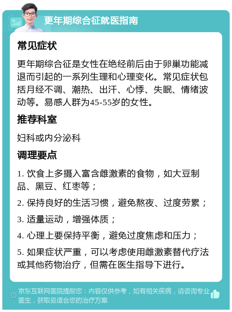 更年期综合征就医指南 常见症状 更年期综合征是女性在绝经前后由于卵巢功能减退而引起的一系列生理和心理变化。常见症状包括月经不调、潮热、出汗、心悸、失眠、情绪波动等。易感人群为45-55岁的女性。 推荐科室 妇科或内分泌科 调理要点 1. 饮食上多摄入富含雌激素的食物，如大豆制品、黑豆、红枣等； 2. 保持良好的生活习惯，避免熬夜、过度劳累； 3. 适量运动，增强体质； 4. 心理上要保持平衡，避免过度焦虑和压力； 5. 如果症状严重，可以考虑使用雌激素替代疗法或其他药物治疗，但需在医生指导下进行。