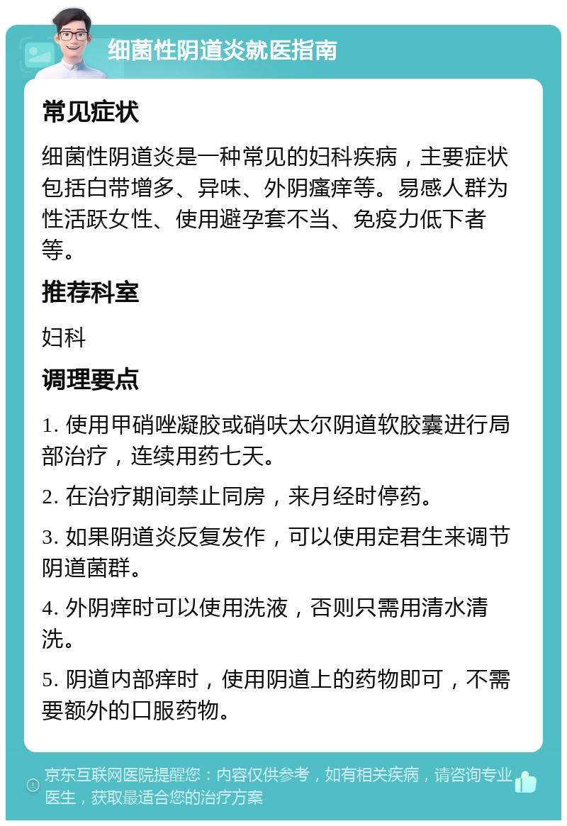 细菌性阴道炎就医指南 常见症状 细菌性阴道炎是一种常见的妇科疾病，主要症状包括白带增多、异味、外阴瘙痒等。易感人群为性活跃女性、使用避孕套不当、免疫力低下者等。 推荐科室 妇科 调理要点 1. 使用甲硝唑凝胶或硝呋太尔阴道软胶囊进行局部治疗，连续用药七天。 2. 在治疗期间禁止同房，来月经时停药。 3. 如果阴道炎反复发作，可以使用定君生来调节阴道菌群。 4. 外阴痒时可以使用洗液，否则只需用清水清洗。 5. 阴道内部痒时，使用阴道上的药物即可，不需要额外的口服药物。