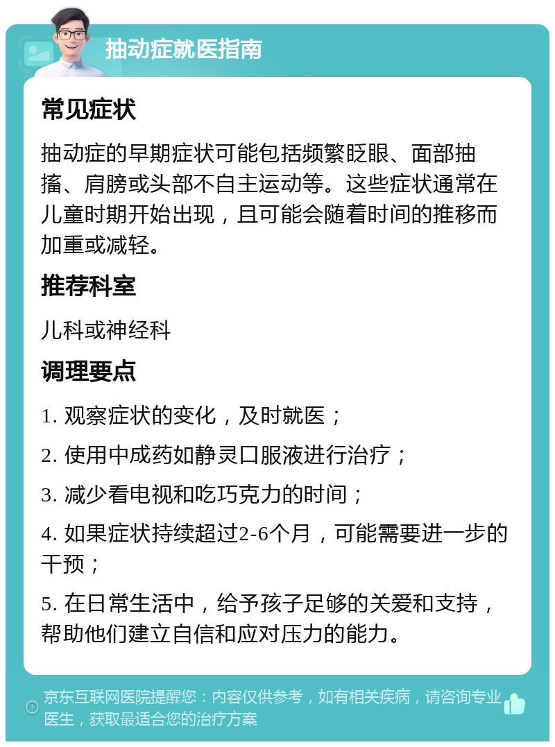 抽动症就医指南 常见症状 抽动症的早期症状可能包括频繁眨眼、面部抽搐、肩膀或头部不自主运动等。这些症状通常在儿童时期开始出现，且可能会随着时间的推移而加重或减轻。 推荐科室 儿科或神经科 调理要点 1. 观察症状的变化，及时就医； 2. 使用中成药如静灵口服液进行治疗； 3. 减少看电视和吃巧克力的时间； 4. 如果症状持续超过2-6个月，可能需要进一步的干预； 5. 在日常生活中，给予孩子足够的关爱和支持，帮助他们建立自信和应对压力的能力。