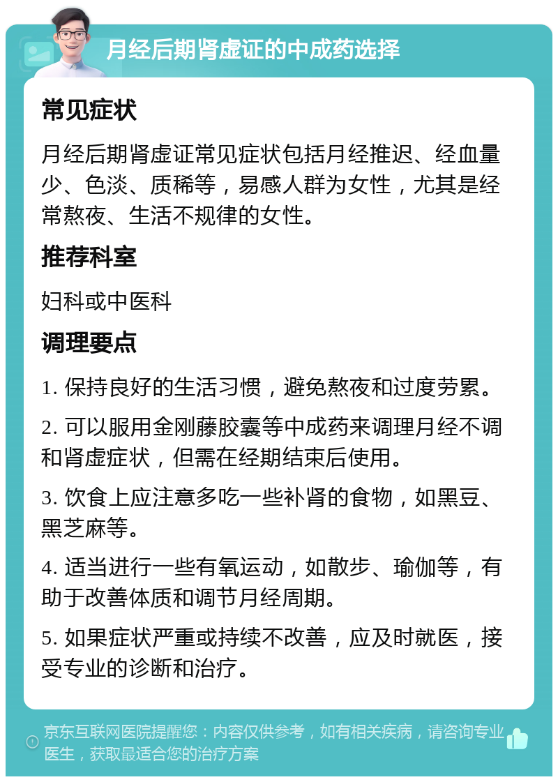 月经后期肾虚证的中成药选择 常见症状 月经后期肾虚证常见症状包括月经推迟、经血量少、色淡、质稀等，易感人群为女性，尤其是经常熬夜、生活不规律的女性。 推荐科室 妇科或中医科 调理要点 1. 保持良好的生活习惯，避免熬夜和过度劳累。 2. 可以服用金刚藤胶囊等中成药来调理月经不调和肾虚症状，但需在经期结束后使用。 3. 饮食上应注意多吃一些补肾的食物，如黑豆、黑芝麻等。 4. 适当进行一些有氧运动，如散步、瑜伽等，有助于改善体质和调节月经周期。 5. 如果症状严重或持续不改善，应及时就医，接受专业的诊断和治疗。