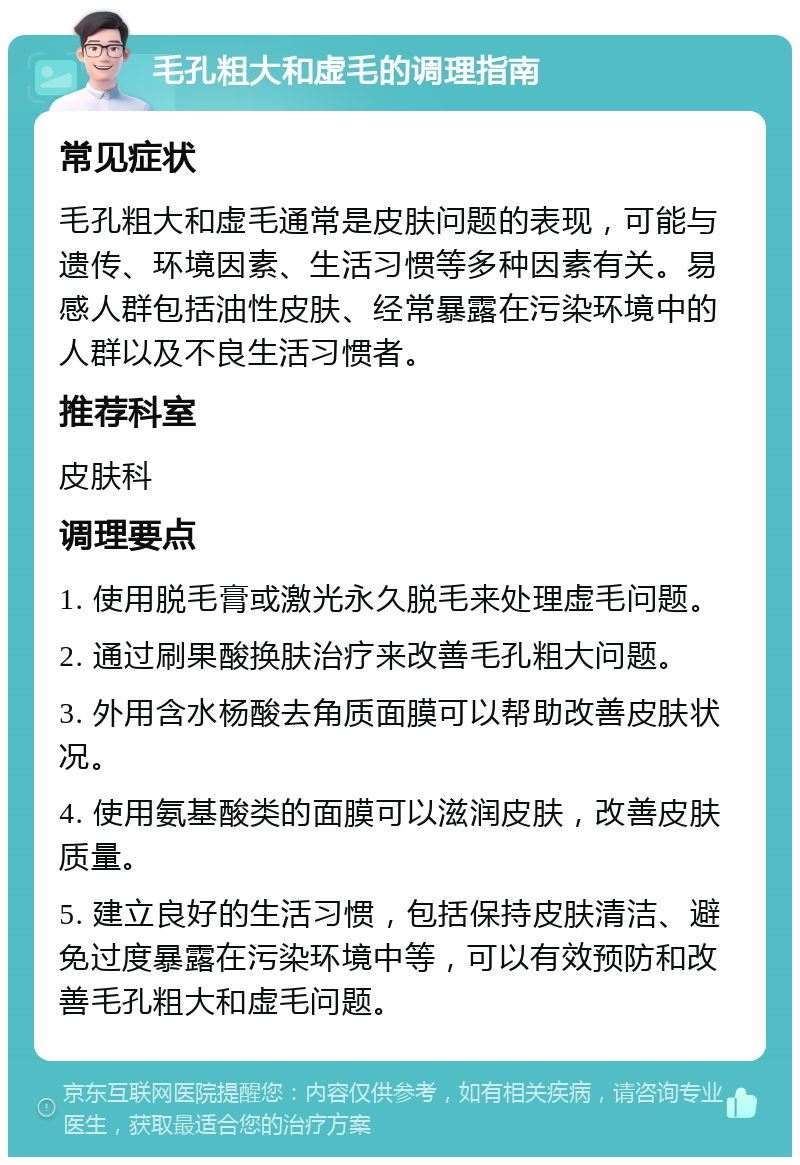 毛孔粗大和虚毛的调理指南 常见症状 毛孔粗大和虚毛通常是皮肤问题的表现，可能与遗传、环境因素、生活习惯等多种因素有关。易感人群包括油性皮肤、经常暴露在污染环境中的人群以及不良生活习惯者。 推荐科室 皮肤科 调理要点 1. 使用脱毛膏或激光永久脱毛来处理虚毛问题。 2. 通过刷果酸换肤治疗来改善毛孔粗大问题。 3. 外用含水杨酸去角质面膜可以帮助改善皮肤状况。 4. 使用氨基酸类的面膜可以滋润皮肤，改善皮肤质量。 5. 建立良好的生活习惯，包括保持皮肤清洁、避免过度暴露在污染环境中等，可以有效预防和改善毛孔粗大和虚毛问题。