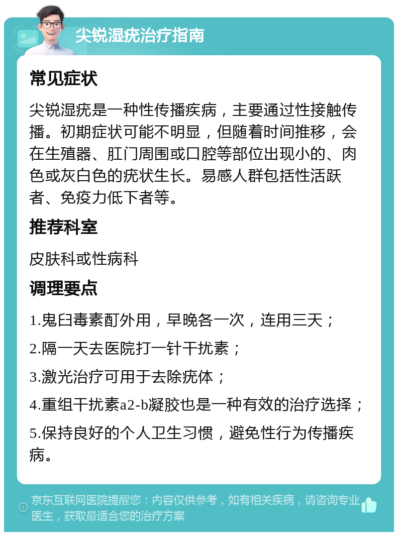 尖锐湿疣治疗指南 常见症状 尖锐湿疣是一种性传播疾病，主要通过性接触传播。初期症状可能不明显，但随着时间推移，会在生殖器、肛门周围或口腔等部位出现小的、肉色或灰白色的疣状生长。易感人群包括性活跃者、免疫力低下者等。 推荐科室 皮肤科或性病科 调理要点 1.鬼臼毒素酊外用，早晚各一次，连用三天； 2.隔一天去医院打一针干扰素； 3.激光治疗可用于去除疣体； 4.重组干扰素a2-b凝胶也是一种有效的治疗选择； 5.保持良好的个人卫生习惯，避免性行为传播疾病。