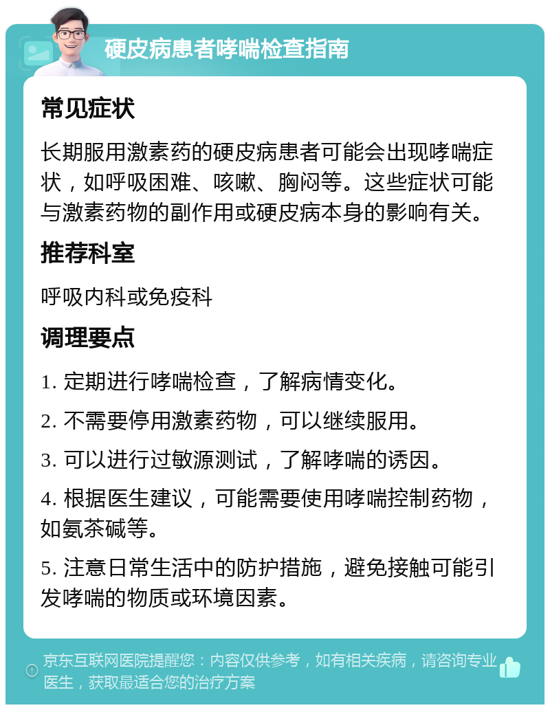 硬皮病患者哮喘检查指南 常见症状 长期服用激素药的硬皮病患者可能会出现哮喘症状，如呼吸困难、咳嗽、胸闷等。这些症状可能与激素药物的副作用或硬皮病本身的影响有关。 推荐科室 呼吸内科或免疫科 调理要点 1. 定期进行哮喘检查，了解病情变化。 2. 不需要停用激素药物，可以继续服用。 3. 可以进行过敏源测试，了解哮喘的诱因。 4. 根据医生建议，可能需要使用哮喘控制药物，如氨茶碱等。 5. 注意日常生活中的防护措施，避免接触可能引发哮喘的物质或环境因素。