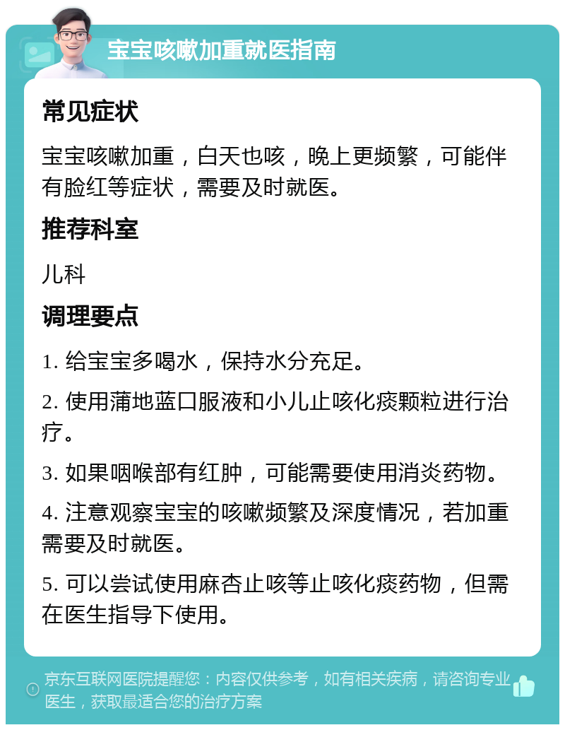 宝宝咳嗽加重就医指南 常见症状 宝宝咳嗽加重，白天也咳，晚上更频繁，可能伴有脸红等症状，需要及时就医。 推荐科室 儿科 调理要点 1. 给宝宝多喝水，保持水分充足。 2. 使用蒲地蓝口服液和小儿止咳化痰颗粒进行治疗。 3. 如果咽喉部有红肿，可能需要使用消炎药物。 4. 注意观察宝宝的咳嗽频繁及深度情况，若加重需要及时就医。 5. 可以尝试使用麻杏止咳等止咳化痰药物，但需在医生指导下使用。