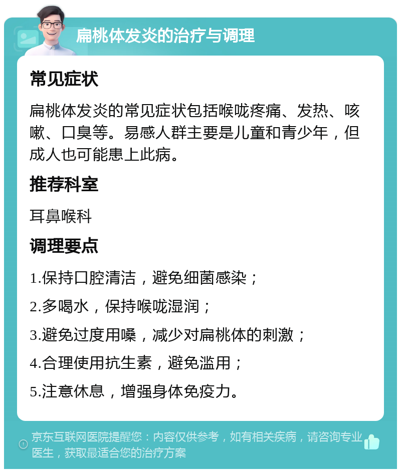 扁桃体发炎的治疗与调理 常见症状 扁桃体发炎的常见症状包括喉咙疼痛、发热、咳嗽、口臭等。易感人群主要是儿童和青少年，但成人也可能患上此病。 推荐科室 耳鼻喉科 调理要点 1.保持口腔清洁，避免细菌感染； 2.多喝水，保持喉咙湿润； 3.避免过度用嗓，减少对扁桃体的刺激； 4.合理使用抗生素，避免滥用； 5.注意休息，增强身体免疫力。