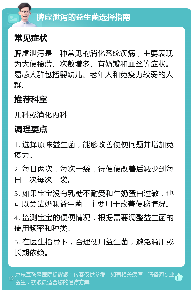 脾虚泄泻的益生菌选择指南 常见症状 脾虚泄泻是一种常见的消化系统疾病，主要表现为大便稀薄、次数增多、有奶瓣和血丝等症状。易感人群包括婴幼儿、老年人和免疫力较弱的人群。 推荐科室 儿科或消化内科 调理要点 1. 选择原味益生菌，能够改善便便问题并增加免疫力。 2. 每日两次，每次一袋，待便便改善后减少到每日一次每次一袋。 3. 如果宝宝没有乳糖不耐受和牛奶蛋白过敏，也可以尝试奶味益生菌，主要用于改善便秘情况。 4. 监测宝宝的便便情况，根据需要调整益生菌的使用频率和种类。 5. 在医生指导下，合理使用益生菌，避免滥用或长期依赖。