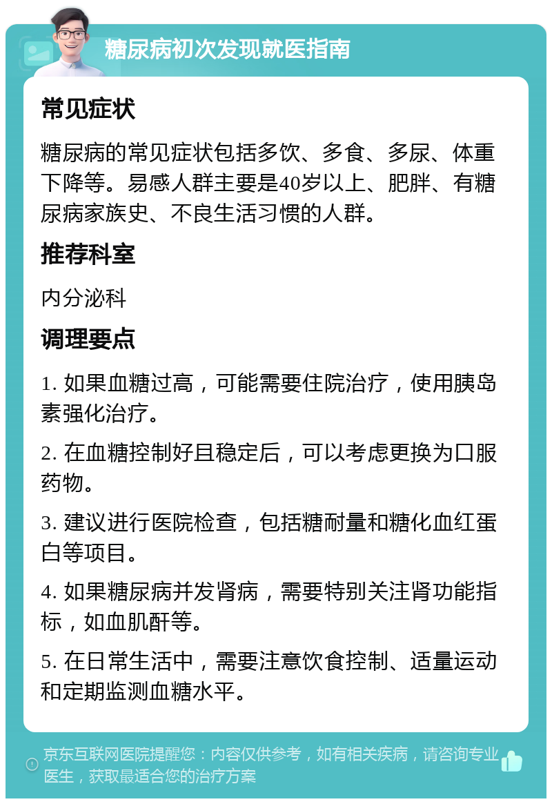 糖尿病初次发现就医指南 常见症状 糖尿病的常见症状包括多饮、多食、多尿、体重下降等。易感人群主要是40岁以上、肥胖、有糖尿病家族史、不良生活习惯的人群。 推荐科室 内分泌科 调理要点 1. 如果血糖过高，可能需要住院治疗，使用胰岛素强化治疗。 2. 在血糖控制好且稳定后，可以考虑更换为口服药物。 3. 建议进行医院检查，包括糖耐量和糖化血红蛋白等项目。 4. 如果糖尿病并发肾病，需要特别关注肾功能指标，如血肌酐等。 5. 在日常生活中，需要注意饮食控制、适量运动和定期监测血糖水平。