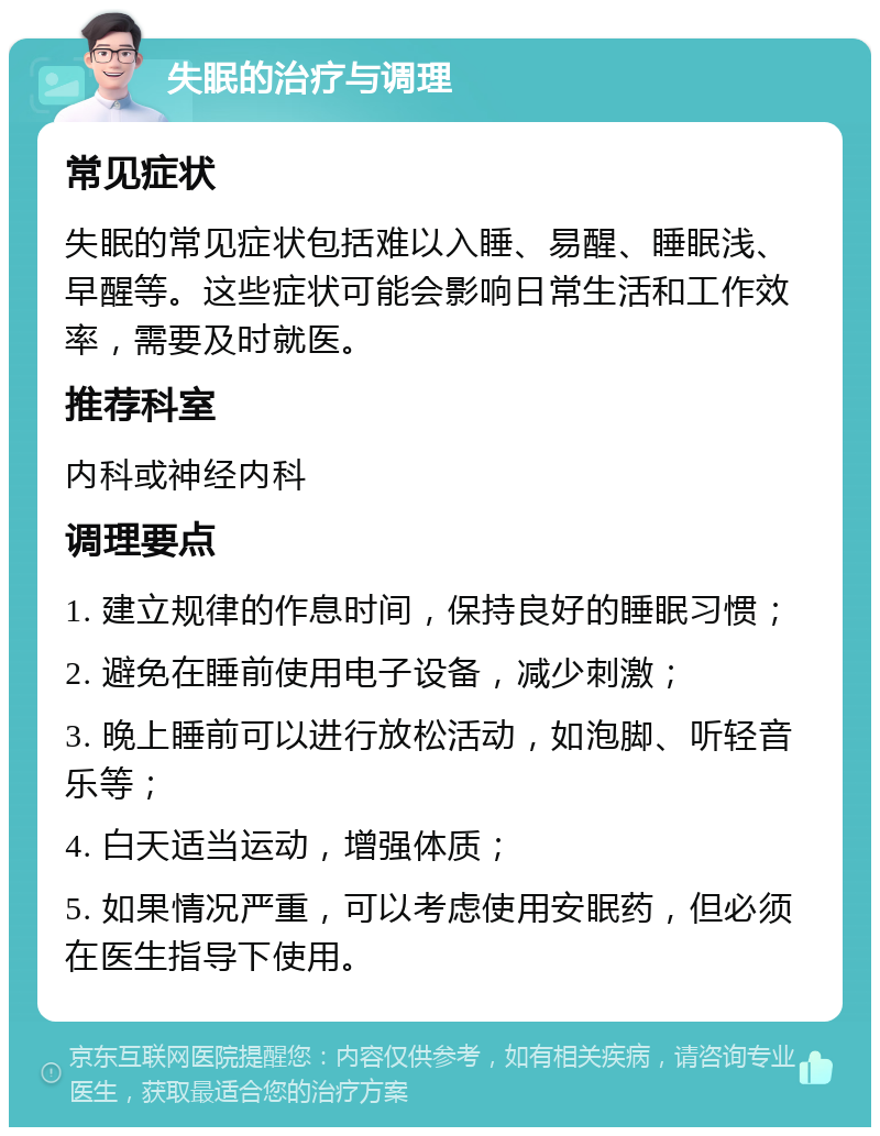 失眠的治疗与调理 常见症状 失眠的常见症状包括难以入睡、易醒、睡眠浅、早醒等。这些症状可能会影响日常生活和工作效率，需要及时就医。 推荐科室 内科或神经内科 调理要点 1. 建立规律的作息时间，保持良好的睡眠习惯； 2. 避免在睡前使用电子设备，减少刺激； 3. 晚上睡前可以进行放松活动，如泡脚、听轻音乐等； 4. 白天适当运动，增强体质； 5. 如果情况严重，可以考虑使用安眠药，但必须在医生指导下使用。