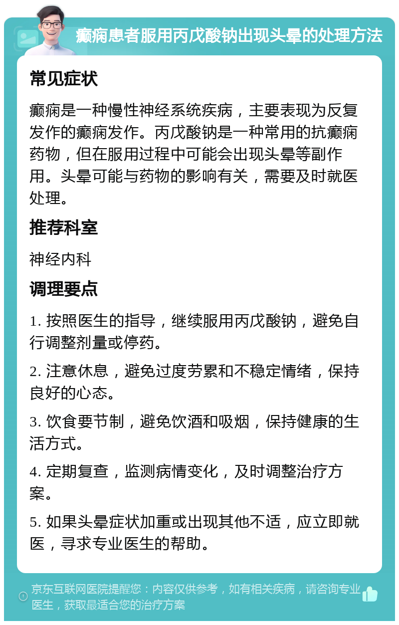 癫痫患者服用丙戊酸钠出现头晕的处理方法 常见症状 癫痫是一种慢性神经系统疾病，主要表现为反复发作的癫痫发作。丙戊酸钠是一种常用的抗癫痫药物，但在服用过程中可能会出现头晕等副作用。头晕可能与药物的影响有关，需要及时就医处理。 推荐科室 神经内科 调理要点 1. 按照医生的指导，继续服用丙戊酸钠，避免自行调整剂量或停药。 2. 注意休息，避免过度劳累和不稳定情绪，保持良好的心态。 3. 饮食要节制，避免饮酒和吸烟，保持健康的生活方式。 4. 定期复查，监测病情变化，及时调整治疗方案。 5. 如果头晕症状加重或出现其他不适，应立即就医，寻求专业医生的帮助。