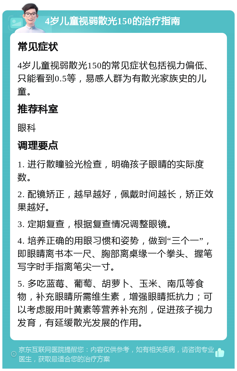 4岁儿童视弱散光150的治疗指南 常见症状 4岁儿童视弱散光150的常见症状包括视力偏低、只能看到0.5等，易感人群为有散光家族史的儿童。 推荐科室 眼科 调理要点 1. 进行散瞳验光检查，明确孩子眼睛的实际度数。 2. 配镜矫正，越早越好，佩戴时间越长，矫正效果越好。 3. 定期复查，根据复查情况调整眼镜。 4. 培养正确的用眼习惯和姿势，做到“三个一”，即眼睛离书本一尺、胸部离桌缘一个拳头、握笔写字时手指离笔尖一寸。 5. 多吃蓝莓、葡萄、胡萝卜、玉米、南瓜等食物，补充眼睛所需维生素，增强眼睛抵抗力；可以考虑服用叶黄素等营养补充剂，促进孩子视力发育，有延缓散光发展的作用。