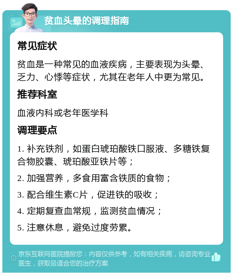 贫血头晕的调理指南 常见症状 贫血是一种常见的血液疾病，主要表现为头晕、乏力、心悸等症状，尤其在老年人中更为常见。 推荐科室 血液内科或老年医学科 调理要点 1. 补充铁剂，如蛋白琥珀酸铁口服液、多糖铁复合物胶囊、琥珀酸亚铁片等； 2. 加强营养，多食用富含铁质的食物； 3. 配合维生素C片，促进铁的吸收； 4. 定期复查血常规，监测贫血情况； 5. 注意休息，避免过度劳累。