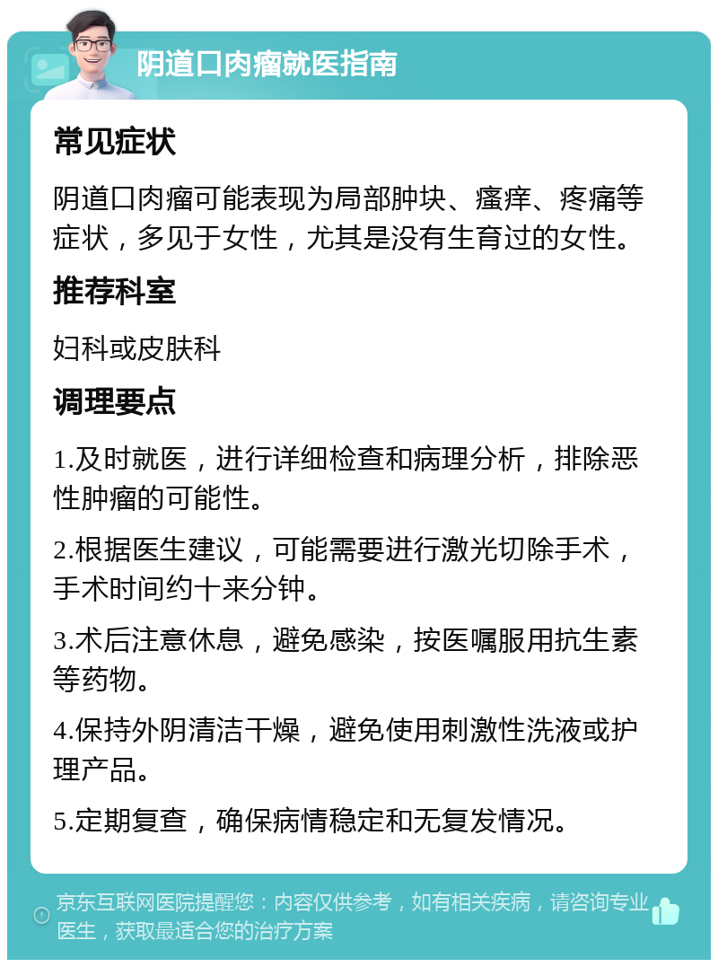 阴道口肉瘤就医指南 常见症状 阴道口肉瘤可能表现为局部肿块、瘙痒、疼痛等症状，多见于女性，尤其是没有生育过的女性。 推荐科室 妇科或皮肤科 调理要点 1.及时就医，进行详细检查和病理分析，排除恶性肿瘤的可能性。 2.根据医生建议，可能需要进行激光切除手术，手术时间约十来分钟。 3.术后注意休息，避免感染，按医嘱服用抗生素等药物。 4.保持外阴清洁干燥，避免使用刺激性洗液或护理产品。 5.定期复查，确保病情稳定和无复发情况。