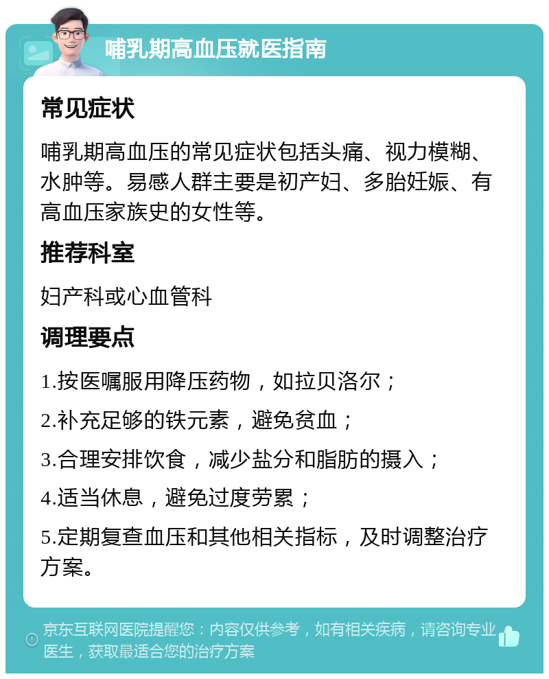 哺乳期高血压就医指南 常见症状 哺乳期高血压的常见症状包括头痛、视力模糊、水肿等。易感人群主要是初产妇、多胎妊娠、有高血压家族史的女性等。 推荐科室 妇产科或心血管科 调理要点 1.按医嘱服用降压药物，如拉贝洛尔； 2.补充足够的铁元素，避免贫血； 3.合理安排饮食，减少盐分和脂肪的摄入； 4.适当休息，避免过度劳累； 5.定期复查血压和其他相关指标，及时调整治疗方案。